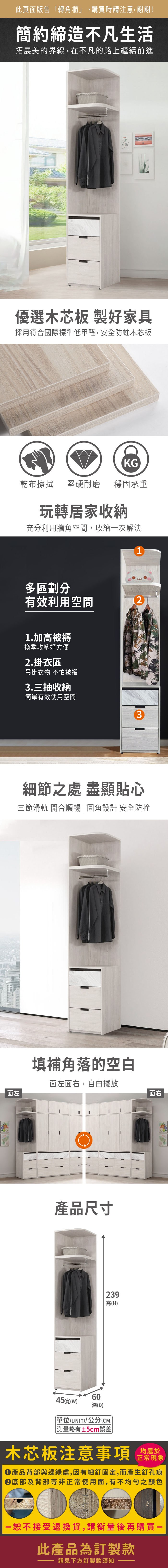 此頁面販售「轉角櫃」,購買時請注意,謝謝!簡約締造不凡生活拓展美的界線,在不凡的路上繼續前進優選木芯板 製好家具採用符合國際標準低甲醛,安全防蛀木芯板面左KG乾布擦拭堅硬耐磨穩固承重玩轉居家收納充分利用牆角空間,收納一次解決1多區劃分有效利用空間21.加高被褥換季收納好方便2.掛衣區吊掛衣物 不怕皺褶3.三抽收納簡單有效使用空間3細節之處 盡顯貼心三節滑軌 開合順暢|圓角設計 安全防撞填補角落的空白面左面右,自由擺放產品尺寸45寬(W)60深(D)239高(H)單位(UNIT)/公分(CM)測量略有±5cm誤差面右木芯板注意事項正常現象產品背部與邊緣處,因有細釘固定,而產生釘孔痕底部及背部等非正常使用面,有不均勻之顏色恕不接受退換貨,請衡量後再購買此產品為訂製款請見下方訂製款須知