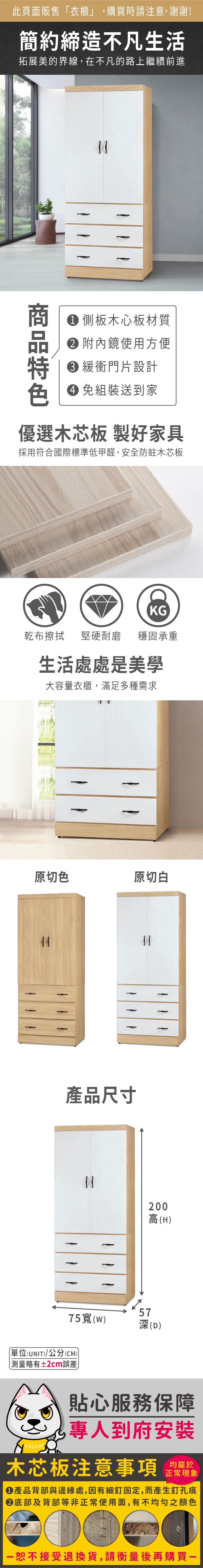 此頁面販售衣櫃」,購買時請注意,謝謝!簡約締造不凡生活拓展美的界線,在不凡的路上繼續前進 側板木心板材質 附內鏡使用方便 緩衝門片設計 組裝送到家優選木芯板 製好家具採用符合國際標準低甲醛,安全防蛀木芯板KG乾布擦拭 堅硬耐磨穩固承重生活處處是美學大容量衣櫃,滿足多種需求原切色原切白產品尺寸5775()深(D)「單位(UNIT)/公分(CM)略有±2cm誤差200高(H)貼心服務保障專人到府安裝木芯板注意事項均屬於正常現象產品背部與邊緣處,因有細釘固定,而產生釘孔痕底部及背部等非正常使用面,有不均勻之顏色恕不接受退換貨,請衡量後再購買一