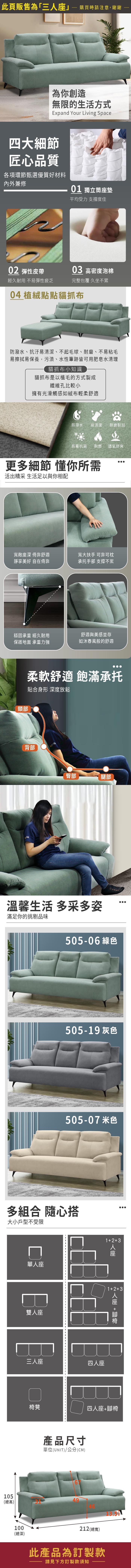 此頁販售為「三」購買時請注意,謝謝為你創造無限的生活方式Expand Your Living Space四大細節匠心品質各項環節甄選優質好材料內外兼修01 獨立筒墊平均受力 支撐度佳0 彈性皮帶03 高密度泡棉經久耐用 不易彈性疲乏完整包覆 久坐不累04 植絨點點貓抓布防潑水、抗汙易清潔、不起毛球、耐磨、不易粘毛易擦拭易保養,污漬、水性筆跡皆可用肥皂水清理貓抓布小知識貓抓布是以植毛的方式製成纖維孔比較小擁有光滑觸感如絨布輕柔舒適防潑水 易清潔 耐磨耐刮防霉抗菌 耐燃 透氣舒爽更多細節 懂你所需活出精采 生活足以與你相配寬敞座深 倚靠舒適靜享美好 自在倚靠寬大扶手 可靠可枕承托手部 支撐不累穩固承重 經久耐用保護地面 承重力強舒適與美感並存如沐春風般的舒適頸部柔軟舒適 飽滿承托貼合身形 深度放鬆背部臀部腿部溫馨生活 多采多姿滿足你的挑剔品味17-11 綠色217-09 灰色217-17 米色多組合 隨心搭大小戶型不受限單座雙人座三人座123四人座人座12+3人座 +椅凳四人座+腳椅產品尺寸單位(UNIT)/公分(CM)10549(總高)100(總深)212 (總寬)此產品為訂製款請見下方訂製款須知