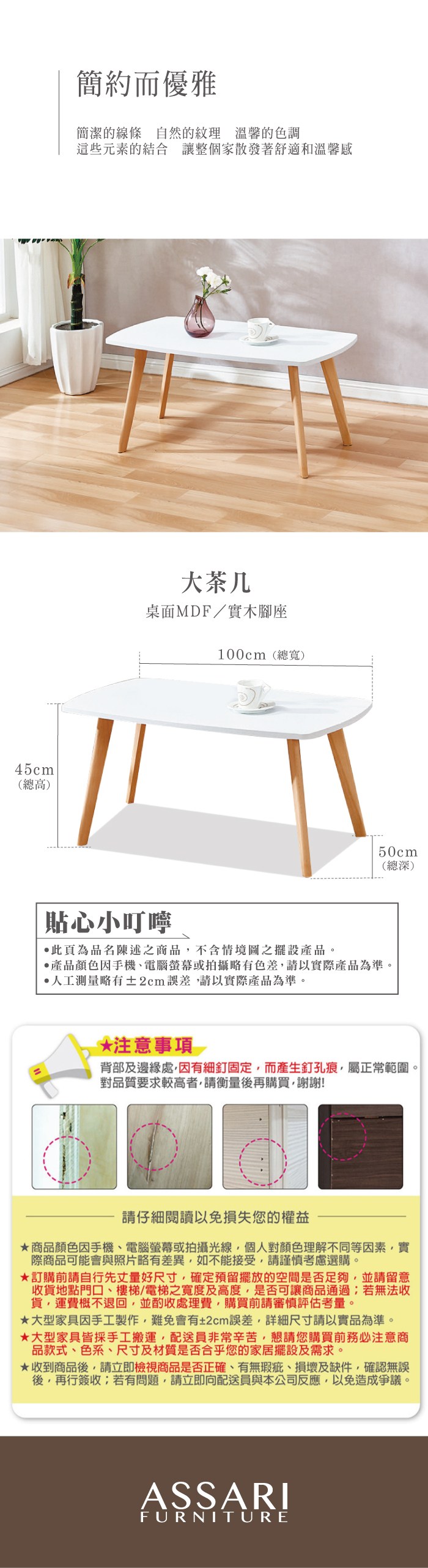 45cm(總高)簡約而優雅簡潔的線條自然的紋理 溫馨的色調這些元素的結合 讓整個家散發著舒適和溫馨感大茶几桌面MDF/實木腳座100cm(總寬)50cm(總深)貼心小叮嚀此頁為品名陳述之商品不含情境圖之擺設產品。產品顏色手機電腦螢幕或拍攝略有色差請以實際產品為準。人工測量略有±2cm誤差請以實際產品為準。*注意事項背部及邊緣處,因有細釘固定,而產生釘孔痕,屬正常範圍。對品質要求較高者,請衡量後再購買,謝謝!請仔細閱讀以免損失您的權益商品顏色因手機、電腦螢幕或拍攝光線,個人對顏色理解不同等因素,實際商品可能會與照片略有差異,如不能接受,請謹慎考慮選購。訂購前請自行先丈量好尺寸,確定預留擺放的空間是否足夠,並請留意收貨地點門口、樓梯、電梯之寬度及高度,是否可讓商品通過;若無法收貨,運費概不退回,並酌收處理費,購買前請審慎評估考量。大型家具因手工製作,難免會有±2cm誤差,詳細尺寸請以實品為準。大型家具皆採手工搬運,配送員非常辛苦,懇請您購買前務必注意商品款式、色系、尺寸及材質是否合乎您的家居擺設及需求。★收到商品後,請立即檢視商品是否正確、有無瑕疵、損壞及缺件,確認無誤後,再行簽收;若有問題,請立即向配送員與本公司反應,以免造成爭議。ASSARIFURNITURE