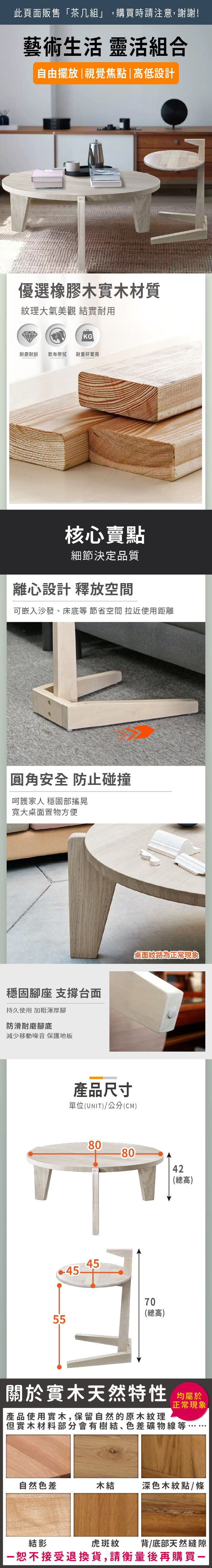此頁面販售茶几組」,購買時請注意,謝謝!藝術生活 靈活組合自由擺放視覺焦點|高低設計優選橡膠木實木材質紋理大氣美觀 實耐用KG耐磨耐刮 乾布擦拭耐重好實用核心賣點細節決定品質離心設計 釋放空間可嵌入沙發、床底 節省空間 拉近使用距離圓角安全 防止碰撞呵護家人 穩固部搖晃寬大桌面置物方便穩固腳座 支撐台面持久使用 加粗渾厚腳防滑耐磨腳底減少移動噪音 保護地板產品尺寸單位(UNIT)/公分(CM)桌面紋路為正常現象808042(總高)454570(總高)55關於實木天然特性 均屬於|產品使用實木,保留自然的原木紋理正常現象但實木材料部分會有樹結、色差礦物線等自然色差木結深色木紋點/條結影虎斑紋背/底部天然縫隙「恕不接受退換貨,請衡量後再購買