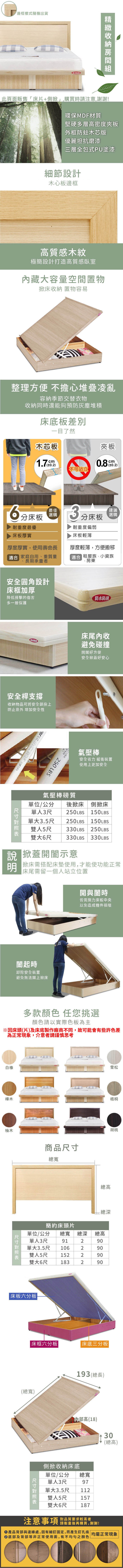 邊框樣式隨機出貨防水此頁面販售床片+側掀」,購買時請注意,謝謝!環保MDF材質堅硬多層高密度夾板外框木芯版優麗坦抗磨漆三層全包式PU塗漆細節設計木心板邊框高質感木紋極簡設計打造高質感臥室藏大容量空間置物掀床收納 置物容易整理方便 不擔心堆疊凌亂容納季節交替衣物收納同時還能夠預防灰塵堆積床底板差別一目了然木芯板cm不可站立夾板0.80分床板最佳選購耐重度最優床板厚實厚度厚實,使用壽命長 家庭自用、重質量長期承重者3分床板 田耐重度偏弱床板輕薄厚度輕薄,方便搬移適合 租屋族、小資族、房東安全設計床框加厚降低撞擊的傷害多一層保護防水床尾內收防水防刮避免碰撞開闔好方便安全掀蓋好安心安全桿支撐收納物品可將安全鎖拴上防止意外 增加安全性 SURE 250 LBS氣壓棒安全省力 緩衝裝置使用上更加安全氣壓棒質單位/公分 後掀床單人3尺 250LBS250LBS單大雙側掀床150LBS3.5尺人5尺150LBS330 LBS250LBS330LBS雙大6尺330LBS 掀蓋開闔示意説明 掀床需搭配床垫使用,才能使功能正常「床尾需留一個人站立位置開與闔時皆需施力床板中央以免造成機件損壞闔起時卸除安全裝置避免無法闔上掀床白橡樺木多款顏色任您挑選顏色請以實際色板為主柚木商品總寬雪松梧桐胡桃總高 總深簡約床頭片單位/公分單人3尺總寬 總深總高91290單大3.5尺106290雙人5尺152290雙大6尺 183290|床板六分板床框六分板|床底三分板|(總寬)193(總長)尺寸內部高(18)30單位/側掀收納床底總寬公分單人3尺97單大3.5尺112雙人5尺157大6尺187(總高)雙注意事項對品質要求較高者請衡量後再購買,謝謝!產品背部與邊緣處,因有細釘固定,而產生釘孔痕 均屬正常現象底部及背部等非正常使用面,有不均勻之顏色