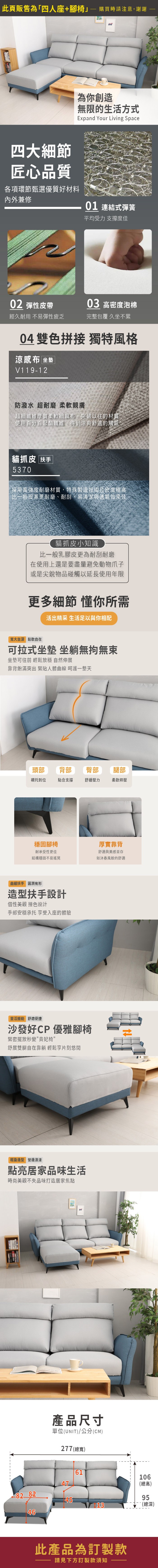此頁販售為「四人座+腳椅購買時請注意,謝謝為你創造無限的生活方式Expand Your Living Space四大細節匠心品質各項環節甄選優質好材料內外兼修01 連結式彈簧平均受力支撐度佳02 彈性皮帶03 高密度泡棉經久耐用 不易彈性疲乏完整包覆 久坐不累04 雙色拼接 獨特風格涼感布 坐墊V119-12防潑水 超耐磨 柔軟親膚超細纖維厚質柔軟細麻布,突破以往的材質使用百分百聚酯纖維,得到涼爽舒適的觸感貓抓皮 扶手5370採用高強度耐磨材質,特殊製造技術且密度極高比一般皮革更耐磨、耐刮,易清潔與透氣效果佳貓抓皮小知識比一般乳膠皮更為耐刮耐磨在使用上還是要盡量避免動物爪子或是尖銳物品碰觸以延長使用年限更多細節 懂你所需活出精采 生活足以與你相配寬大坐深鬆軟自在可拉式坐墊 坐躺無拘無束坐墊可往前 輕鬆 自然伸展靠背飽滿突出 緊貼人體曲線 呵護一整天頭部背部臀部腿部襯托到位貼合支撐舒緩壓力柔軟釋壓穩固腳椅厚實靠背耐承受性更佳結構穩固不易搖晃舒適與美感並存如沐春風般的舒適曲線扶手 有形造型扶手設計個性美觀 撞色設計手部安穩承托 享受入座的體驗靈活搬動 舒適便捷沙發好CP 優雅腳椅緊密擺放秒變貴妃椅舒展雙腿自在靠躺 輕鬆享片刻悠閒輕盈造型 營造浪漫點亮居家品味生活時尚美觀不失品味打造居家焦點產品尺寸單位(UNIT)/公分(CM)277 (總寬)611064782 8245(總高)9513(總深)46此產品為訂製款請見下方訂製款須知