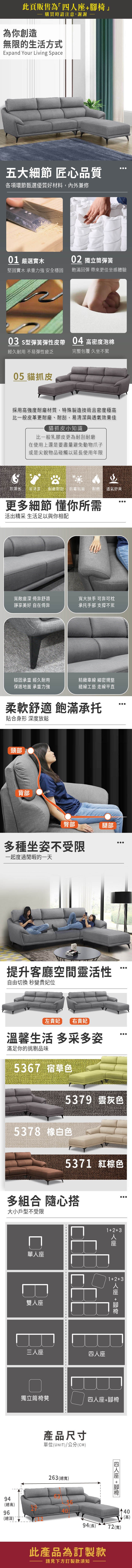 此頁販售為「四為你創造購買時請注意,謝謝無限的生活方式Expand Your Living Space五大細節 匠心品質各項環節甄選優質好材料,內外兼修0 嚴選實木0 獨立筒彈簧堅固實木 承重力強 安全穩固飽滿回彈 帶來更佳坐感體驗03 s型彈簧彈性皮帶04 高密度泡棉經久耐用 不易彈性疲乏完整包覆 久坐不累05 貓抓皮採用高強度耐磨材質,特殊製造技術且密度極高比一般皮革更耐磨、耐刮,易清潔與透氣效果佳貓抓皮小知識比一般乳膠皮更為耐刮耐磨在使用上還是要盡量避免動物爪子或是尖銳物品碰觸以延長使用年限防潑水 易清潔 ·耐磨耐刮防霉抗菌耐燃 透氣舒爽更多細節 懂你所需活出精采 生活足以與你相配寬敞深 倚靠舒適靜享 自在倚靠寬大扶手 可靠可枕承托手部 支撐不累穩固承重 經久耐用精緻線 細密規整保護地面 承重力強縫線工藝 走線平直柔軟舒適 飽滿承托貼合身形 深度放鬆頸部背部臀部腿部多種坐姿不受限一起度過閒暇的一天提升客廳空間靈活性自由切換 秒變貴妃位左貴妃 右貴妃溫馨生活 多采多姿滿足你的挑剔品味5367 宿草色5379 灰色5378 白色5371 紅棕色多組合 隨心搭大小戶型不受限94(總高)96(總深)單人座雙人座三人座13座1+2+3 人座 +獨立筒椅凳四人座+腳椅產品尺寸單位(UNIT)/公分(CM)263 (總寬)四人座 +腳椅40(高)94(長)72(寬)此產品為訂製款請見下方訂製款須知