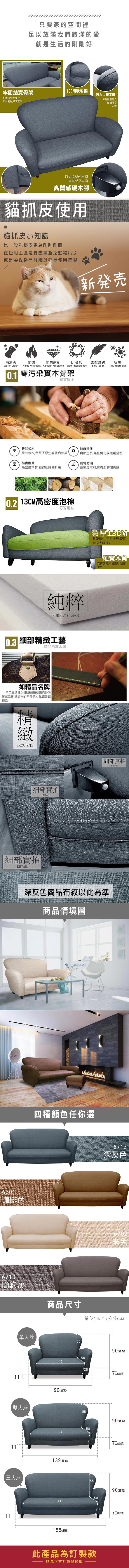 只要家的空間裡足以放滿我們飽滿的愛就是生活的剛剛好牢固結實骨架1CM厚泡棉符合人體工學松木骨架支撐,6分板材密封,結實堅固靠枕隨著個人體重貼合人體時尚造型硬木腳高質感又牢固高質感硬木腳貓抓皮使用貓抓皮小知識比一般乳膠皮更為耐刮耐磨在使用上還是要盡量避免動物爪子或是尖銳物品碰觸以延長使用年限新発易清潔耐燃耐磨耐刮防潑水柔軟舒適抗菌Water Clean Flame Retardant Abrasion ResistanceWater ResistanceSoft ToughAnti Microbial 零污染實木骨架結實堅固天然松木健康環保3天然松木,保留了原生態及自然美自然生長,無任何化學藥劑殘留모結實耐用防霉防潮高密度木材,經得起時間折騰高密度木材,經得起時間折騰 13CM高密度泡棉0.3舒適耐坐純粹PURELY CLEAN細部工藝精品的高水準如精品名牌手工車縫線,注重細節雕刻講究沙發質感品質,讓您坐的不只是沙發,還是藝術品精緻EXQUISITE細部實拍DETAIL細部實拍DETAIL激厚軟硬適中,不易變形,使用壽命大幅提升硬實木角支撐度高,不易變形,刮傷地板細部實拍DETAIL深灰色商品布紋以此為準商品情境圖6701咖啡色6710簡約灰四種顏色任你選單人座6713深灰色 米色商品尺寸單位(UNIT)/公分(CM)5590(總高)50451190(總寬)雙人座【三人座112870(總深)5590(總高)5094139(總寬)2870(總深)5590(總高)50143188(總寬)此產品為訂製款請見下方訂製款須知2870(總深)