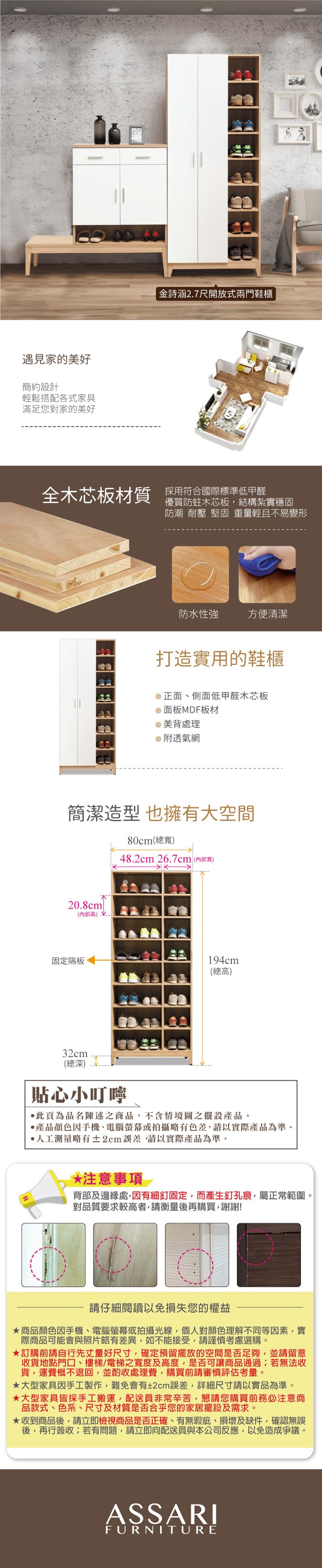遇見家的美好簡約設計輕鬆搭配各式家具滿足您對家的美好金詩涵2.7尺開放式兩門鞋櫃全木芯板材質 採用符合國際標準低甲醛優質防蛀木芯板結構紮實穩固防潮 耐壓 堅固 重量輕且不易變形防水性強方便清潔打造實用的鞋櫃正面側面低甲醛木芯板面板MDF板材美背處理附透氣網簡潔造型也擁有大空間80cm(總寬48.2cm 26.7cm(內部寬)20.8cm(內部)固定隔板194cm(總高)32cm(總深)貼心小叮嚀此為品名陳述之商品,不含情境圖之擺設產品。產品顏色手機、電腦螢幕或拍攝略有色差,請以實際產品為準。人工測量略有±2cm誤差,請以實際產品為準。*注意事項背部及邊緣處,因有細釘固定,而產生釘孔痕,屬正常範圍。對品質要求較高者,請衡量後再購買,謝謝!請仔細閱讀以免損失您的權益商品顏色因手機、電腦螢幕或拍攝光線,個人對顏色理解不同等因素,實際商品可能會與照片略有差異,如不能接受,請謹慎考慮選購。訂購前請自行先丈量好尺寸,確定預留擺放的空間是否足夠,並請留意收貨地點門口、樓梯、電梯之寬度及高度,是否可讓商品通過;若無法收貨,運費概不退回,並酌收處理費,購買前請審慎評估考量。大型家具因手工製作,難免會有±2cm誤差,詳細尺寸請以實品為準。大型家具皆採手工搬運,配送員非常辛苦,懇請您購買前務必注意商品款式、色系、尺寸及材質是否合乎您的家居擺設及需求。收到商品後,請立即檢視商品是否正確、有無瑕疵、損壞及缺件,確認無誤後,再行簽收;若有問題,請立即向配送員與本公司反應,以免造成爭議。ASSARIFURNITURE