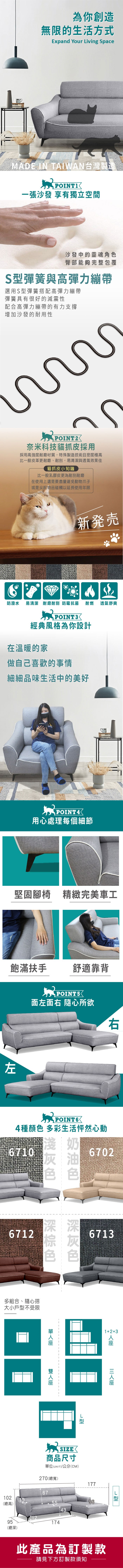 為你創造無限的生活方式Expand Your iving SpaceMADE IN TAIWAN台灣製造一張沙發 享有獨立空間沙發中的靈魂角色臀部能夠完整包覆S彈簧與高彈力繃帶選用S彈簧搭配高彈力繃帶彈簧具有很好的減震性配合高彈力繃帶的有力支撐增加沙發的耐用性POINT2奈米科技貓抓皮採用採用高強度耐磨材質,特殊製造技術且密度極高比一般皮革更耐磨、耐刮,易清潔與透氣效果佳貓抓皮小知識比一般乳膠皮更為耐刮耐磨在使用上還是要盡量避免動物爪子或是尖銳物品碰觸以延長使用年限新発売防潑水 易清潔 耐磨耐刮防霉抗菌耐燃 透氣舒爽POINT3經典風格為你設計在溫暖的家做自己喜歡的事情細細品味生活中的美好POINT4用心處理每個細節堅固腳椅 精緻完美車工飽滿扶手 舒適靠背 POINT 5面左面右 隨心所欲左右4種顏色 多彩生活怦然心動6710奶6702灰6712色色多組合、隨心搭大小戶型不受限671312+3SIZE刑L型商品尺寸單位(UNIT)/公分(CM)270(總寬)67102(總高)55177964395174(總深)此產品為訂製款請見下方訂製款須知型