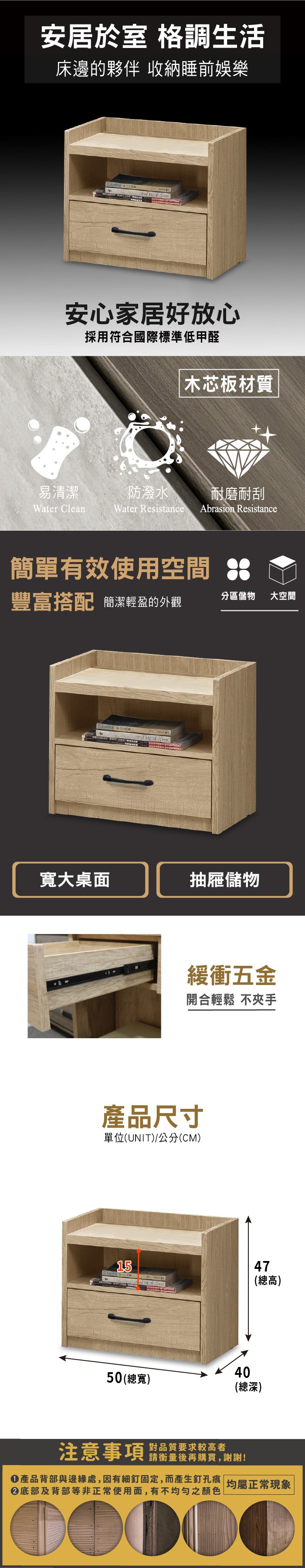 安居於室 格調生活床邊的夥伴 收納睡前娛樂安心家居好放心採用符合國際標準低甲醛木芯板材質易清潔防潑水耐磨耐刮Water CleanWater Resistance Abrasion Resistance簡單有效使用空間豐富搭配 簡潔輕盈的外觀分區儲物大空間寬大桌面抽屜儲物緩衝五金開合輕鬆 不夾手產品尺寸單位(UNIT)/公分(CM)1547(總高)4050(總寬)(總深)注意事項 品質要求较高者請衡量後再購買,謝謝!產品背部與邊緣處,因有細釘固定,而產生釘孔痕 均屬正常現象底部及背部等非正常使用面,有不均勻之顏色