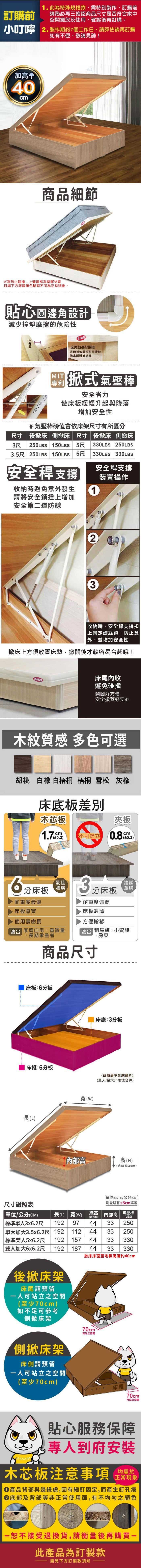 訂購前此為特殊規格款需特別製作訂購前請務必再三確認商品尺寸是否符合家中空間擺放及使用確認後再訂購。小叮嚀 2.製作期約7個工作日,請評估後再訂購如有不便,敬請見諒加高 40cm商品細節為防止碰撞,上蓋邊框為塑膠材質且與下方床箱顏色略有不同為正常現象。貼心圓邊角設計減少撞擊摩擦的危險性防水床尾較長好表面採波麗漆耐磨塗裝防水耐髒好處理 250 LBS 式氣壓棒安全省力使床板緩緩升起與降落增加安全性氣壓棒值會依床架尺寸有所區分尺寸後床 側掀床 尺寸 後掀床側掀床3尺 250LBS 150LBS 5尺 330LBS 250LBS330LBS 330LBS3.5尺 250LBS 150LBS 尺安全支撐安全支撐裝置操作收納時避免意發生請將安全鎖拴上增加安全第二道防線123收納時安全支撐扣上固定螺絲鎖,防止意外,並增加安全性掀床上方須放置床墊,掀開後才較容易合起哦!床尾收防水避免碰撞開闔好方便安全掀蓋好安心木紋質感 多色可選胡桃 白橡 白梧桐 梧桐 雪松 灰橡床底板差別木芯板夾板1.7cm不可站立 0.2)cm6分床板 田耐重度最優床板厚實使用壽命長適合 家庭自用、重質量、長期承重者3建議分床板選購耐重度偏弱床板輕薄方便搬移適合 租屋族、小資族、房東商品尺寸床板:6分板床框:6分板長(L)尺寸對照表寬()床底:3分板(此商品不含床頭片)(單人/單大非兩塊合併)高高(H)(含腳粒2cm)高(H)含腳粒2CM單位(UNIT)/公分(CM)測量略有±5cm誤差內部高氣壓棒(LBS)250單位/公分(CM)標準單人3x6.2尺 192長(L) 寬(W)9738單大加大3.5x6.2尺 19211238| 標準雙人5x6.2尺 19215738雙人加大6x6.2尺 192 18738後掀床架床尾請預留人可站立之空間(至少70cm)如不足可參考側掀床架側掀床架床側請預留一人可站立之空間(至少70cm)70cm可站立空間250330330床尾!70cm可站立空間貼心服務保障專人到府安裝木芯板注意事項均屬於正常現象●產品背部與邊緣處,因有細釘固定,而產生釘孔痕底部及背部等非正常使用面,有不均勻之顏色一恕不接受退換貨,請衡量後再購買一此產品為訂製款請見下方訂製款須知