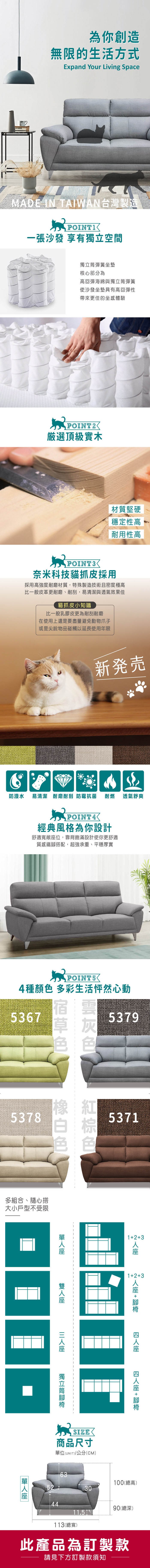 為你創造無限的生活方式Expand Your Living SpaceMADE IN TAIWAN台灣製造一張沙發 享有空間獨立彈簧坐墊核心部分為高回彈海綿與獨立筒彈簧使沙發坐墊具有高回彈性帶來更佳的坐感體驗POINT2厳選頂級實木材質堅硬穩定性高耐用性高POINT3奈米科技貓抓皮採用採用高強度耐磨材質,特殊製造技術且密度極高比一般皮革更耐磨、耐刮,易清潔與透氣效果佳貓抓皮小知識比一般乳膠皮更為耐刮耐磨在使用上還是要盡量避免動物爪子或是尖銳物品碰觸以延長使用年限新発売防潑水 易清潔 耐磨耐刮 防霉抗菌 耐燃 POINT4經典風格為你設計舒適寬敞位,靠背飽滿設計使你更舒適質感鐵搭配,超強承重、平穩厚實透氣舒爽POINTS4種 多彩生活怦然心動53675378多組合、隨心搭大小戶型不受限53795371123123 +  +  座獨立筒腳 SIZE商品尺寸單位(UNIT)/公分(CM)6352304011.51113(總寬)95(總高)92(總深)此產品為訂製款請見下方訂製款須知