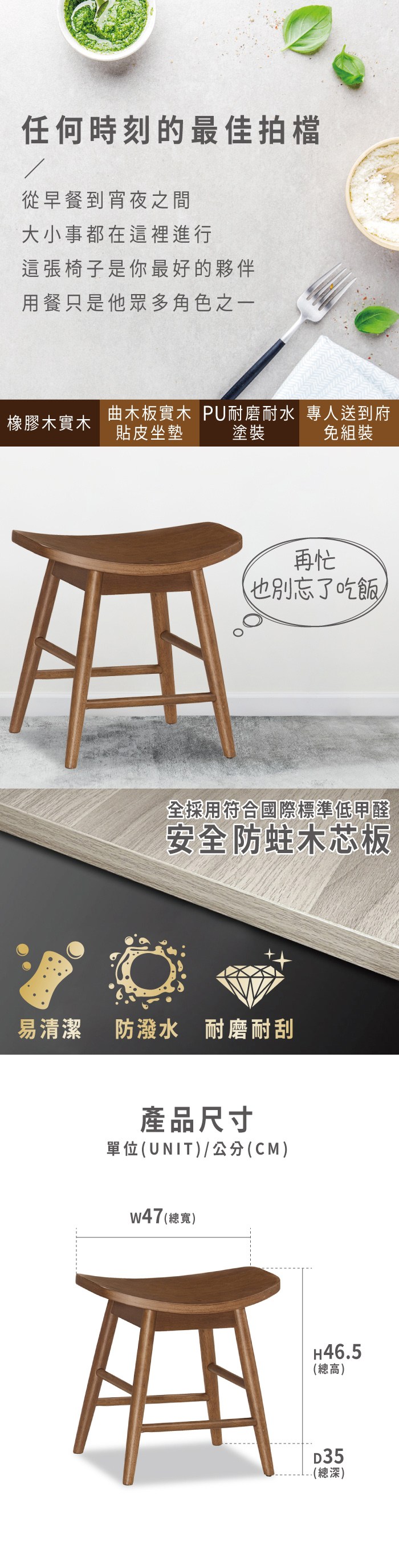 任何時刻的最佳拍檔從早餐到宵夜之間大小事都在這裡進行這張椅子是你最好的夥伴用餐只是他眾多角色之一橡膠木實木塗裝曲木板實木 PU耐磨耐水 專人送到府貼皮坐墊免組裝再忙也別忘了吃飯全採用符合國際標準低甲醛安全防蛀木芯板易清潔 防潑水 耐磨耐刮產品尺寸單位(UNIT)/公分(CM)w47 (總寬)H35(總高)D46.5(總深)