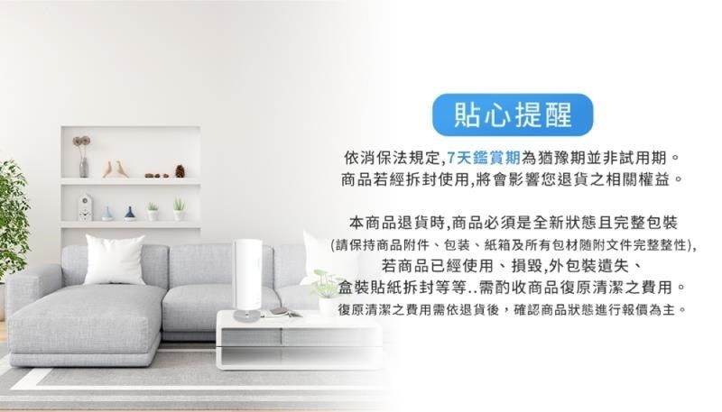 貼心提醒依消保法規定,7天鑑賞期為猶豫期並非試用期。商品若經拆封使用,將會影響您退貨之相關權益。本商品退貨時,商品必須是全新狀態且完整(請保持商品附件、包裝、紙箱及所有包材随附文件完整整性),若商品已經使用、損毀,外包裝遺失、盒裝貼紙拆封等等..需酌收商品復原清潔之費用。復原清潔之費用需依退貨後,確認商品狀態進行報價為主。