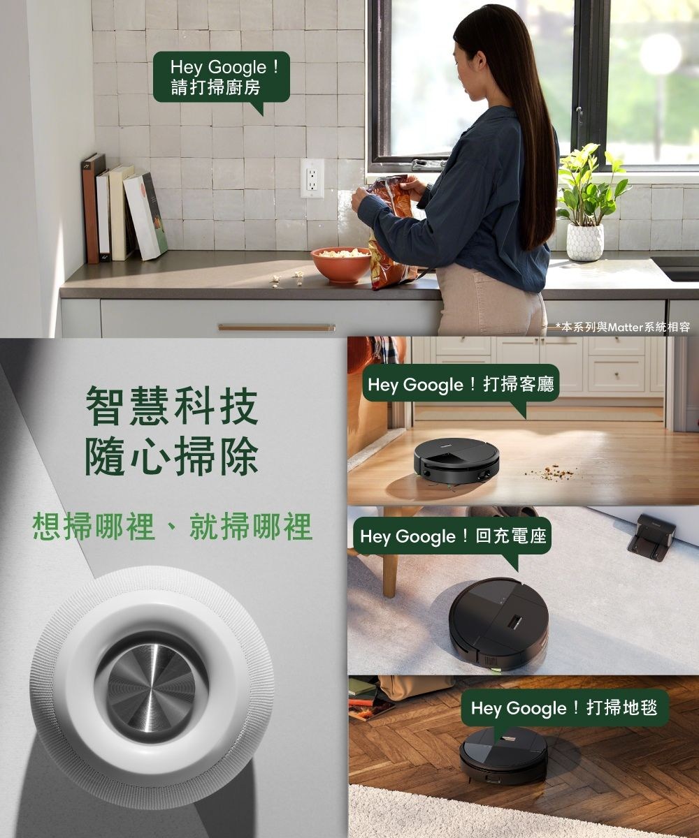 Hey Google !請打掃廚房智慧科技隨心掃除Hey Google !打掃客廳想掃哪裡、就掃哪裡Hey Google !回充電座*本系列與Matter系統相容Hey Google !打掃地毯