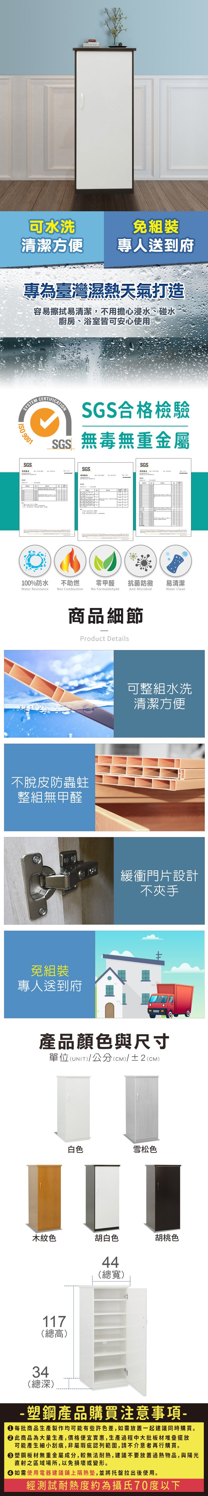 可水洗免組裝清潔方便專人送到府專為臺灣濕熱天氣打造容易擦拭易清潔,不用擔心浸水、碰水廚房、浴室皆可安心使用SYSTEM 9001SGSCERTIFICATIONSGS合格檢驗SGS無毒無重金屬SGSSGS100%防水Water Resistance不助燃Not Combustion零甲醛抗菌防黴易清潔No FormaldehydeAnti MicrobialWater Clean商品細節Product Details不脫皮防蟲蛀整組無甲醛免組裝專人送到府可整組水洗清潔方便緩衝門片設計不夾手產品顏色與尺寸單位(UNIT/公分(cm)/±2()白色雪松色木紋色胡白色117(總高)44(總寬)胡桃色34(總深)-塑鋼產品購買注意事項- 每批商品生產製作均可能有些許色差,如需放置一起建議同時購買。 此商品為大量生產,價格便宜實惠,生產過程中大批板材堆疊擺放可能產生細小刮痕,非屬瑕疵認列範圍,請不介意者再行購買。塑鋼板材無重金屬成分,較無法耐熱,建議不要放置過熱物品,與陽光直射之區域場所,以免損壞或變形。 如需使用電器建議鋪上隔熱墊,並將托盤拉出後使用。經測試耐熱度約為攝氏70度以下
