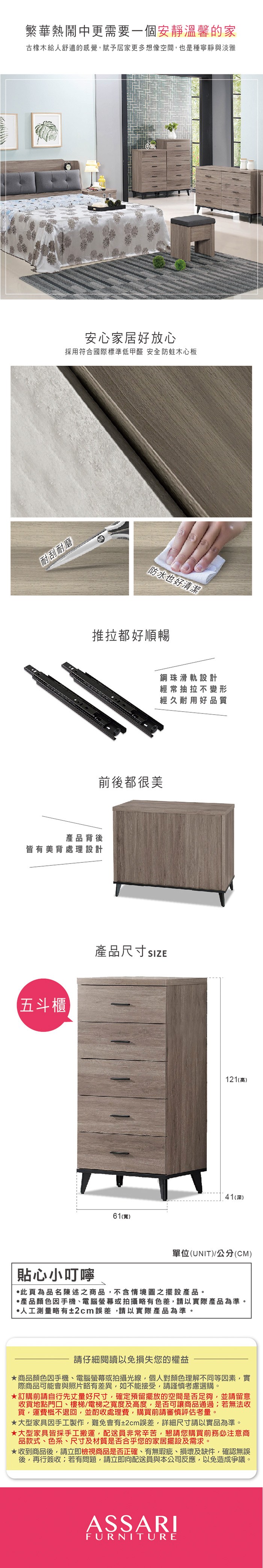 繁華熱鬧中更需要一個安靜溫馨的家橡木給人舒適的感覺,賦予居家更多想像空間,也是種寧靜與淡雅安心家居好放心採用符合國際標準低甲醛 安全防蛀木心板耐刮耐磨防水也好清潔推拉都好順暢背後皆有美背處理設計五斗櫃前後都很美鋼珠滑軌設計經常抽拉不變形經久耐用好品質產品尺寸 61(寬)121(高)41(深)單位(UNIT)公分(CM)貼心小叮嚀此為品名陳述之商品,不含情境圖之擺設產品。產品顏色手機電腦螢幕或拍攝略有色差,請以實際產品為準。人工測量略有±2cm誤差,請以實際產品為準。請仔細閱讀以免損失您的權益商品顏色手機、電腦螢幕或拍攝光線,個人對顏色理解不同等因素,實際商品可能會與照片略有差異,如不能接受,請謹慎考慮選購。訂購前請自行先丈量好尺寸,確定預留擺放的空間是否足夠,並請留意收貨地點門口、樓梯、電梯之寬度及高度,是否可讓商品通過若無法收貨,運費概不退回,並酌收處理費,購買前請審慎評估考量。大型家具因手工製作,難免會有±2cm誤差,詳細尺寸請以實品為準。大型家具皆採手工搬運,配送員非常辛苦,懇請您購買前務必注意商品款式、色系、尺寸及材質是否合乎您的家居擺設及需求。★收到商品後,請立即檢視商品是否正確、有無瑕疵、損壞及缺件,確認無誤後,再行簽收;若有問題,請立即向配送員與本公司反應,以免造成爭議。ASSARIFURNITURE