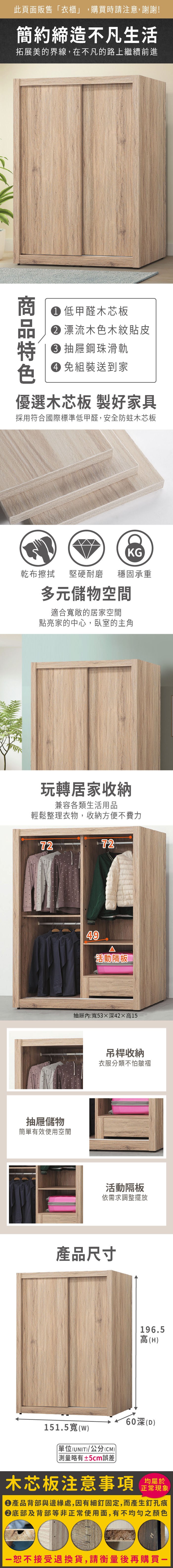 此頁面販售衣櫃」,購買時請注意,謝謝!簡約締造不凡生活拓展美的界線,在不凡的路上繼續前進 低甲醛木芯板 漂流木色木紋貼皮抽屜鋼珠滑軌 免組裝送到家優選木芯板 製好家具採用符合國際標準低甲醛,安全防蛀木芯板KG乾布擦拭堅硬耐磨 穩固承重多元儲物空間適合敞的居家空間點亮家的中心,臥室的主角玩轉居家收納兼容各類生活用品輕鬆整理衣物,收納方便不費力7272抽屜儲物簡單有效使用空間49活動抽屜:寬5342高15吊桿收納衣服分類不怕皺褶活動隔板依需求調整擺放產品尺寸196.5高(H60深(D)151.5寬(w)單位(UNIT)/公分(CM))「略有±5cm誤差木芯板注意事項均屬於正常現象產品背部與邊緣處,因有細釘固定,而產生釘孔痕底部及背部等非正常使用面,有不均勻之顏色恕不接受退換貨,請衡量後再購買一