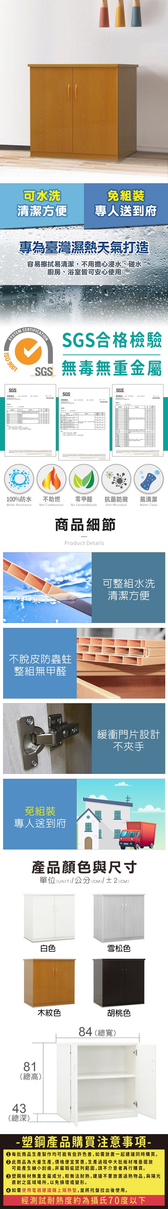 可水洗清潔方便專人送到府專為臺灣濕熱天氣打造容易擦拭易清潔,不用擔心浸水、碰水廚房、浴室皆可安心使用SYSTEM 9001SGSCERTIFICATIONSGS合格檢驗SGS無毒無重金屬SGS報告SGS報告 100%防水Water Resistance不助燃Not Combustion零甲醛 抗菌防黴易清潔No FormaldehydeAnti MicrobialWater Clean商品細節Product Details不脫皮防蟲蛀整組無甲醛免組裝專人送到府可整組水洗清潔方便緩衝門片設計不夾手產品顏色與尺寸單位(UNIT)/公分(CM)/±2(CM)白色雪松色木紋色胡桃色84 (總寬)81(總高)43(總深)-塑鋼產品購買注意事項- 每批商品生產製作均可能有些許色差,如需放置一起建議同時購買。 此商品為大量生產,價格便宜實惠,生產過程中大批板材堆疊擺放可能產生細小刮痕,非屬瑕疵認列範圍,請不介意者再行購買。塑鋼板材無重金屬成分,較無法耐熱,建議不要放置過熱物品,與陽光直射之區域場所,以免損壞或變形。 如需使用電器建議鋪上隔熱墊,並將托盤拉出後使用。經測試耐熱度約為攝氏70度以下