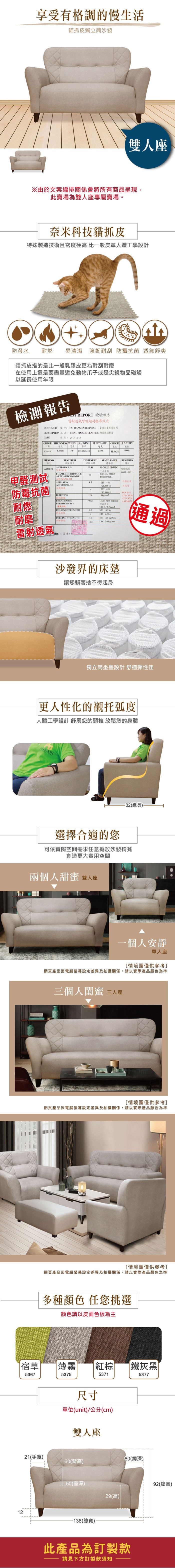 享受有格調的慢生活貓抓皮獨立筒沙發雙人座※由於文案編排關係會將所有商品呈現,此賣場為雙人座專屬賣場。奈米科技貓抓皮特殊製造技術且密度極高 比一般皮革人體工學設計防潑水耐燃易清潔 強韌耐刮  舒爽貓抓皮指的是比一般乳膠皮更為耐刮在使用上還是要盡量避免動物爪子或是尖銳物品碰觸以延使用年限報告 REPORT 檢驗報告雷射透氣呼吸超耐抓布紋皮CUSTOMER 客戶:TAIJIANG ENTERPRISE 臺企業有限公司DESCRIPTION 品名: VINY SPONGE LEATHER 維傢俱軟皮DATE日期:2051215ORDER THICKNESS WIDTH BACKING BREATHABLECOLOR 訂單厚度寬度透氣色號839029  特多龍起毛布0375L甲醛測試 防霉抗菌 NOTESTESULT項次試驗項目試驗結果ANTIMOULDPASS6839029防霉抗菌長霉菌FLAMERETARDAMCE65 ARTCA101CS168M01STAND VALUE標準NO  GROWINGBURNING SPEEDminREMARKS備註台灣編號66016611-302ABRASION5防霉抗菌ASTM D4966-12 25.600通過耐磨4BURSTING1WET 412,800次2抗破BREATHABLEPASS耐燃LIGHT PASS 檢測ATCC6538ATCC8739PERFORMANCE 呼吸100 1/TEARING STRENGTHMD  6耐磨 PEELING STRENGTH4.5MD 2.0 /剝離4.5CD 20 /cm雷射透氣 通過RE(簽章沙發界的床墊讓您賴著捨不得起身獨立筒坐墊設計 舒適彈性佳更人性化的襯托弧度人體工學設計 舒展您的頸椎 放鬆您的身體ASSARI選擇合適的您-82(總長.可依實際空間需求任意擺放沙發椅凳創造更大實用空間兩個人甜蜜雙人座一個人安靜單人座情境圖僅供參考]網頁產品因電腦螢幕設定差異及拍攝關係,請以實際產品顏色為準三個人閨蜜 三人座[情境圖僅供參考]網頁產品因電腦螢幕設定差異及拍攝關係,請以實際產品顏色為準[情境圖僅供參考]網頁產品因電腦螢幕設定差異及拍攝關係,請以實際產品顏色為準多種顏色 任您挑選顏色請以皮面色板為主宿草 |薄霧5367537521(手寬)紅棕  鐵灰黑尺寸5371單位(unit)/公分(cm)雙人座537780(總深)|60(背高)50(座深)12-138(總寬)-92(總高)29(高)此產品為訂製款請見下方訂製款須知