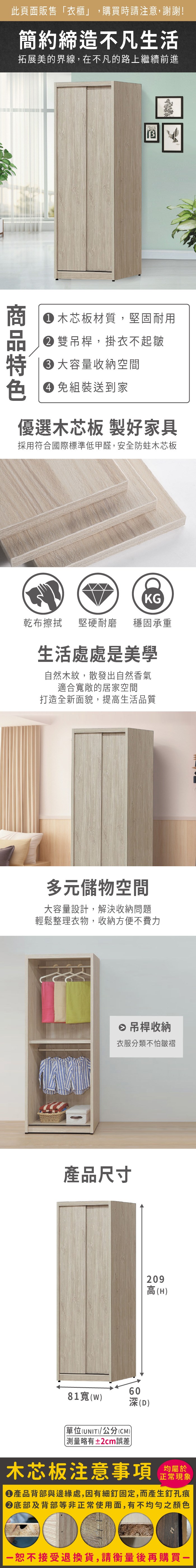 此頁面販售衣櫃」,購買時請注意,謝謝!簡約締造不凡生活拓展美的界線,在不凡的路上繼續前進 木芯板材質,堅固耐用雙吊桿,掛衣不起皺容量收納空間色 免組裝送到家優選木芯板 製好家具採用符合國際標準低甲醛,安全防蛀木芯板KG乾布擦拭堅硬耐磨 穩固承重生活處處是美學自然木紋,散發出自然香氣適合敞的居家空間打造全新面貌,提高生活品質多元儲物空間大容量設計,解決收納問題輕鬆整理衣物,收納方便不費力 吊桿收納衣服分類不怕皺褶產品尺寸6081寬()「(UNIT)/公分(CM))深(D)略有±2cm誤差209高(H)木芯板注意事項正常現象產品背部與邊緣處,因有細釘固定,而產生釘孔痕底部及背部等非正常使用面,有不均勻之顏色恕不接受退換貨,請衡量後再購買
