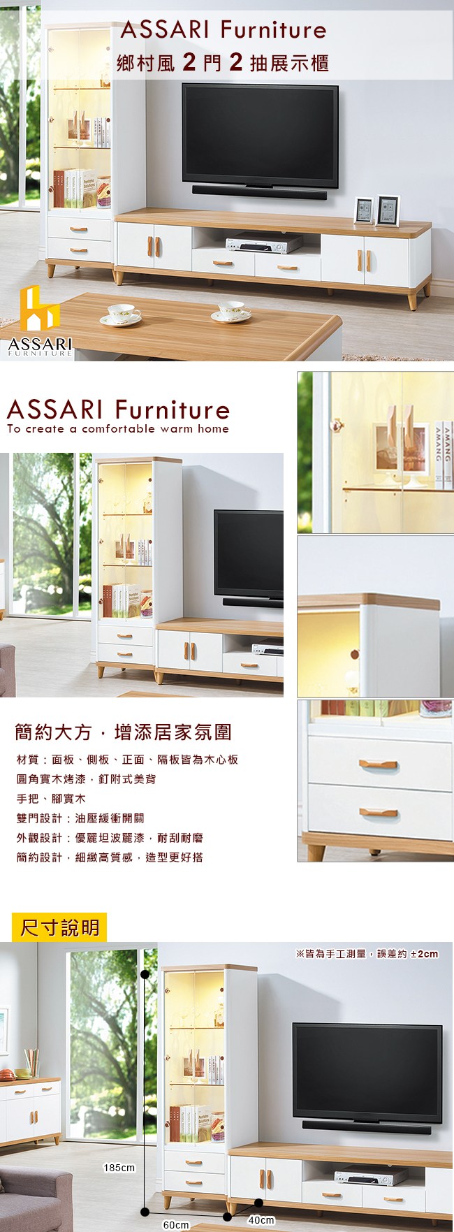 ASSARIFURNITUREASSARI Furniture鄉村風2門2抽展示櫃ASSARI Furniture create a comfortable warm home簡約大方增添居家氛圍材質:面板、側板、正面、隔板皆為木心板圓角實木烤漆,釘附式美背手把、腳實木雙門設計:油壓緩衝開關外觀設計:優麗坦波麗漆,耐刮耐磨簡約設計,細緻高質感,造型更好搭尺寸說明185cm40cm※皆為手工測量,誤差約±2cm