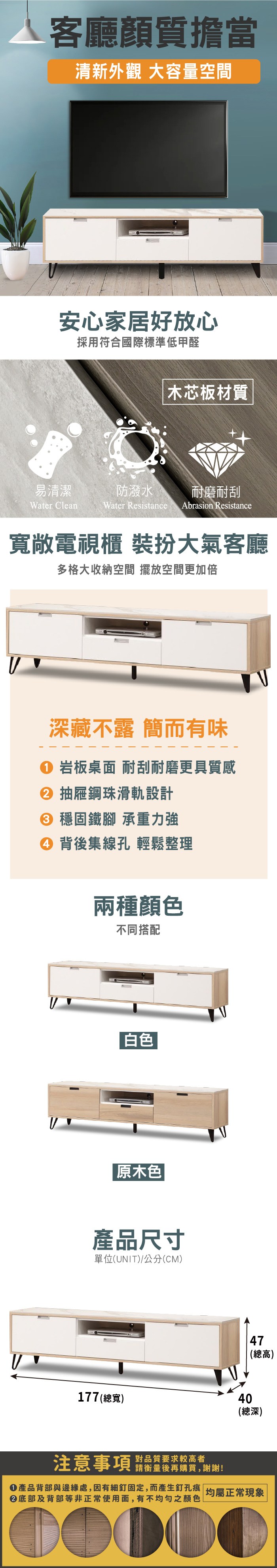 客廳質擔當清新外觀 大容量空間安心家居好放心採用符合國際標準低甲醛木芯板材質易清潔防潑水 耐磨耐刮Water CleanWater ResistanceAbrasion Resistance寬敞電視櫃 裝扮大氣客廳多格大收納空間 擺放空間更加倍深藏不露 簡而有味 岩板桌面 耐刮耐磨更具質感 抽屜鋼珠滑軌設計 穩固鐵腳 承重力強④ 背後集線孔 輕鬆整理兩種顏色不同搭配 白色原木色產品尺寸單位(UNIT)/公分(CM)177 (總寬)注意事項對品質要求較高者請衡量後再購買,謝謝!47(總高)40(總深)產品背部與邊緣處,因有細釘固定,而產生釘孔痕| 均屬正常現象②底部及背部等非正常使用面,有不均勻之顏色