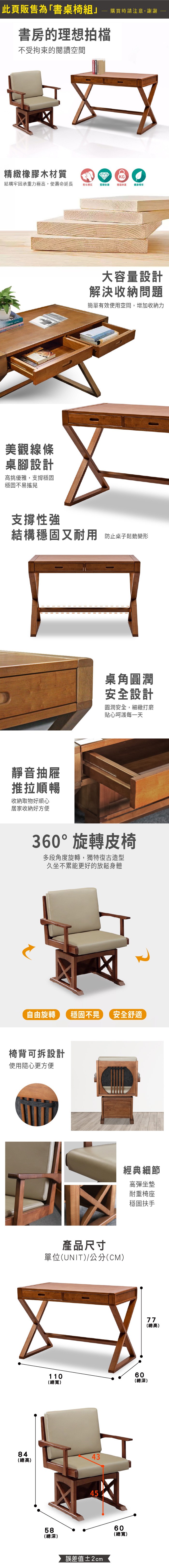 此頁販售為「書桌椅組購買時請注意,謝謝書房的理想拍檔不受拘束的閱讀空間精緻橡膠木材質KG結構牢固承重力極高,使壽命延長乾布擦拭堅硬耐磨穩固承重健康環保美觀線條桌腳設計高挑優雅,支撐穩固穩固不易搖晃大容量設計解決收納問題簡單有效使用空間,增加收納力支撐性強結構穩固又耐用 防止桌子變形靜音抽屜推拉順暢收納取物好順心居家收納好方便桌角圓潤安全設計圓潤安全,細緻打磨貼心呵護每一天360°旋轉皮椅多段角度旋轉,獨特復古造型久坐不累能更好的放鬆身體自由旋轉穩固不晃 安全舒適椅背可拆設計使用隨心更方便產品尺寸單位(UNIT)/公分(CM)經典細節高彈坐墊耐重椅座穩固扶手110(總寬)60(總深)8443(總高)58(總深)45誤差值±2cm60(總寬)77(總高)