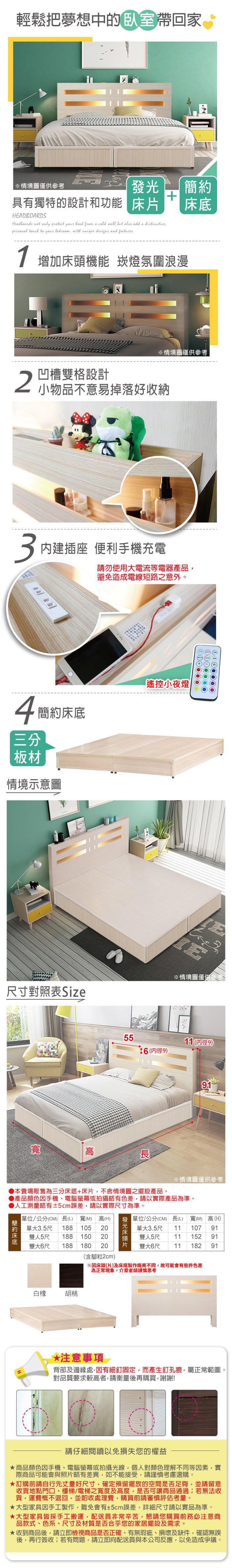 輕鬆把夢想中的帶回家※情境圖僅供參考具有獨特的設計和功能HEADBOARDSHeadboards not only protect your bead from a cold wall but add a distinctive to your with unique designs and features 增加機能 崁燈氛圍浪漫※情境圖僅供參考2凹槽雙格設計小物品不意易掉落好收納3內建插座 便利手機充電請勿使用電流等電器產品避免造成電線短路之意外。4簡約床底三分板材遙控小夜燈情境示意圖E※情境圖僅供參考尺寸對照表 Size高5511 (9):6(內徑9)※情境圖僅供參考本賣場販售為三分床底+床片,不含情境圖之擺設產品。產品顏色手機、電腦螢幕或拍攝略有色差,請以實際產品為準。人工測量略有±2cm誤差,請以實際尺寸為準。簡約床底單位/公分(CM) 長(L) (M) 高(H)單大3.5尺 188 10520雙人5尺 188 15020雙大6尺 188 180 20白橡胡桃(含腳粒2cm)發光床頭片 單位/公分(CM) 長(L)寬(M) 高(H)單大113.5尺雙人5尺107911115291雙大6尺 11 182 91*注意事項背部及邊緣處,因有細釘固定,而產生釘孔痕,屬正常範圍。對品質要求較高者,請衡量後再購買,謝謝!請仔細閱讀以免損失您的權益商品顏色因手機、電腦螢幕或拍攝光線,個人對顏色理解不同等因素,實際商品可能會與照片略有差異,如不能接受,請謹慎考慮選購。訂購前請自行先丈量好尺寸,確定預留擺放的空間是否足夠,並請留意收貨地點門口、樓梯/電梯之寬度及高度,是否可讓商品通過若無法收貨,運費概不退回,並酌收處理費,購買前請審慎評估考量。大型家具因手工製作,難免會有±2cm誤差,詳細尺寸請以實品為準。大型家具皆採手工搬運,配送員非常辛苦,懇請您購買前務必注意商品款式、色系、尺寸及材質是否合乎您的家居擺設及需求。收到商品後,請立即檢視商品是否正確、有無瑕疵、損壞及缺件,確認無誤後,再行簽收;若有問題,請立即向配送員與本公司反應,以免造成爭議。