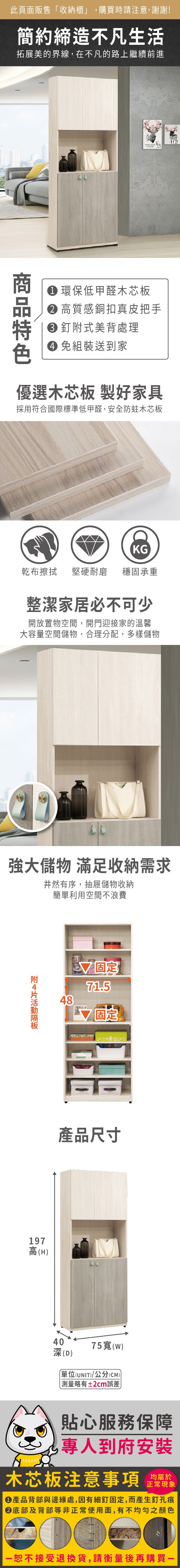 此頁面販售「收納櫃」,購買時請注意,謝謝!簡約締造不凡生活拓展美的界線,在不凡的路上繼續前進 環保低甲醛木芯板 高質感銅扣真皮把手特 釘式美背處理 免組裝送到家優選木芯板 製好家具採用符合國際標準低甲醛,安全防蛀木芯板KG乾布擦拭堅硬耐磨 穩固承重整潔家居必不可少開放置物空間,開門迎接家的溫馨大容量空間儲物,合理分配,多樣儲物強大儲物 滿足收納需求井然有序,抽屜儲物收納簡單利用空間不浪費附19高(H)487 71.5固定產品尺寸4075寬()(D)單位(UNIT)/公分(CM))測量略有±2cm誤差貼心服務保障專人到府安裝木芯板注意事項正常現象產品背部與邊緣處,因有細釘固定,而產生釘孔痕底部及背部等非正常使用面,有不均勻之顏色恕不接受退換貨,請衡量後再購買