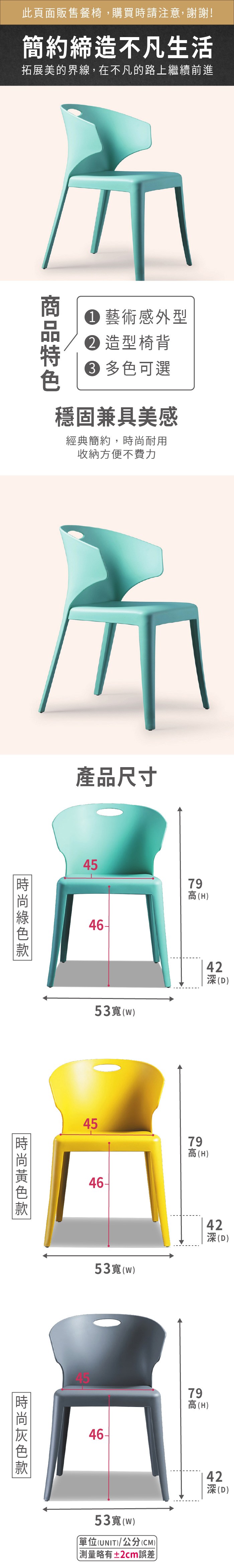 此頁面販售餐椅,購買時請注意,謝謝!簡約締造不凡生活拓展美的界線,在不凡的路上繼續前進 藝術感外型造型椅背 多色可選穩固兼具美感經典簡約,耐用收納方便不費力產品尺寸454679高(H)53(w)42(D)454679高(H)53寬(w)42深(D)時尚4679高(H)53寬(W)單位(UNIT)/公分(CM)略有±2cm誤差42深(D)