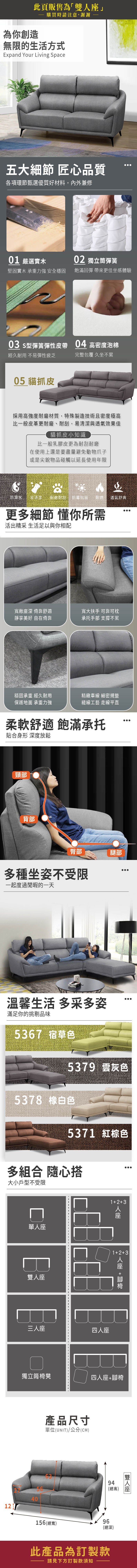 此頁販售為「雙」為你創造購買時請注意,謝謝無限的生活方式Expand Your Living Space五大細節 匠心品質各項環節甄選優質好材料,內外兼修0 嚴選實木0 獨立筒彈簧堅固實木 承重力強 安全穩固飽滿回彈 帶來更佳坐感體驗03 s型彈簧彈性皮帶04 高密度泡棉經久耐用 不易彈性疲乏完整包覆 久坐不累05 貓抓皮採用高強度耐磨材質,特殊製造技術且密度極高比一般皮革更耐磨、耐刮,易清潔與透氣效果佳貓抓皮小知識比一般乳膠皮更為耐刮耐磨在使用上還是要盡量避免動物爪子或是尖銳物品碰觸以延長使用年限防潑水易清潔 耐磨耐刮防霉抗菌耐燃透氣舒爽更多細節 懂你所需活出精采 生活足以與你相配寬敞深 倚靠舒適靜享美好 自在倚靠寬大扶手 可靠可枕承托手部 支撐不累穩固承重 經久耐用精緻車線 細密規整保護地面 承重力強縫線工藝 走線平直柔軟舒適 飽滿承托貼合身形 深度放鬆頸部背部臀部腿部多種坐姿不受限一起度過閒暇的一天溫馨生活 多采多姿滿足你的挑剔品味5367 宿草色5379 灰色5378 白色537 紅棕色多組合 隨心搭大小戶型不受限13座單人座座三人座四人座123 人座 +獨立筒椅凳四人座+腳椅產品尺寸單位(UNIT)/公分(CM)94(總高)4012156 (總寬)96(總深)此產品為訂製款請見下方訂製款須知雙人座