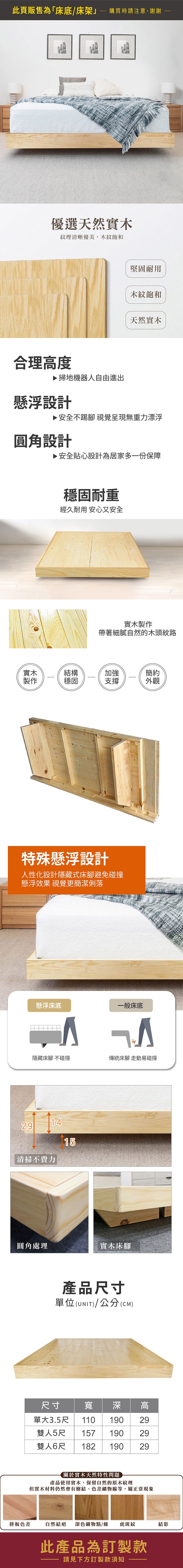 此頁販售為「床底/床架購買時請注意,謝謝優選天然實木紋理清晰優美,木紋飽和合理度▶ 掃地機器人自由進出懸浮設計堅固耐用木紋飽和天然實木▶安全不踢腳 視覺呈現無重力漂浮圓角設計▶ 安全貼心設計為居家多一份保障穩固耐重經久耐用 安心又安全實木製作帶著細膩自然的木頭紋路實木結構加強簡約製作穩固支撐外觀特殊懸浮設計人性化設計隱藏式床腳避免碰撞懸浮效果 視覺更簡潔俐落懸浮床底一般床底隱藏床腳 不碰撞傳統床腳 走動易碰撞1415清掃不費力簡約床頭圓角處理實木床腳產品尺寸單位(UNIT)/公分(CM)尺寸寬深110195195195單大3.5尺雙人5尺 157雙人6尺 182高 29關於實木天然特性問題產品使用實木,保留自然的原木紋理但實木材料仍然會有樹結、色差礦物線等,屬正常現象拼板色差自然結疤深色礦物點/條虎斑紋結影此產品為訂製款請見下方訂製款須知