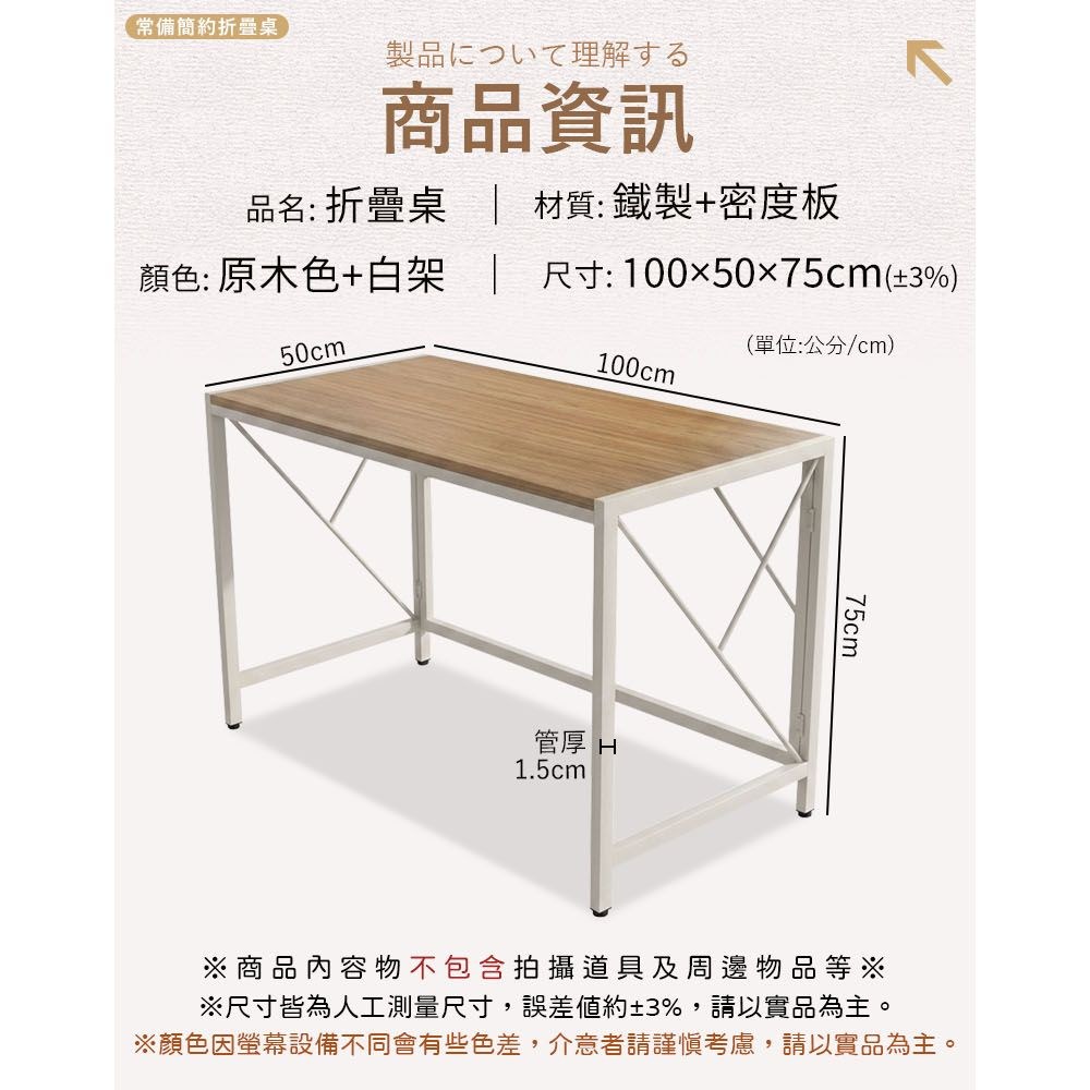 常備簡約折疊桌製品について理解する商品資訊品名: 折疊桌材質:鐵製+密度板顏色: 原木色+白架尺寸:1005075cm(3%)50cm(單位:公分/cm)100cm管厚 H1.5cm75cm※商品內容物不包含拍攝道具及周邊物品等※※尺寸皆為人工測量尺寸,誤差約±3%,請以實品為主。※顏色因螢幕設備不同會有些色差,介意者請謹慎考慮,請以實品為主。