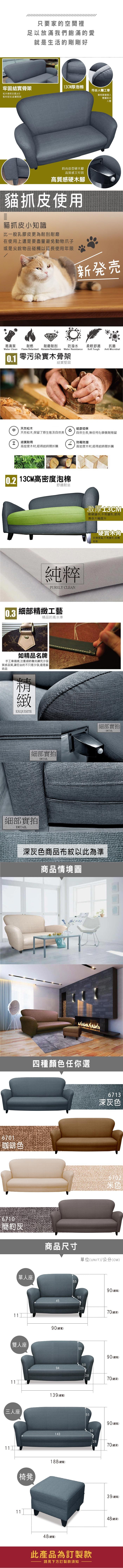 只要家的空間裡足以放滿我們飽滿的愛就是生活的剛剛好牢固結實骨架3CM厚泡棉符合人體工學松木骨架支撐,6分板材密封,結實堅固靠枕隨著個人體重貼合人體時尚造型硬木腳高質感又牢固高質感硬木腳貓抓皮使用貓抓皮小知識比一般乳膠皮更為耐刮耐磨在使用上還是要盡量避免動物爪子或是尖銳物品碰觸以延長使用年限新易清潔耐燃耐磨耐刮防潑水柔軟舒適抗菌Soft ToughAnti MicrobialWater Clean Flame Retardant Abrasion Resistance Water Resistance0.1 零污染骨架結實堅固天然松木健康環保天然松木,保留了原生態及自然美自然生長,無任何化學藥劑殘留結實耐用防霉防潮高密度木材,經得起時間折騰高密度木材,經得起時間折騰1 13CM高密度泡棉舒適耐坐純粹PURELY CLEAN細部工藝0.3精品的高水準如精品名牌手工車縫線,注重細節雕刻講究沙發質感品質,讓您坐的不只是沙發,還是藝術品精緻EXQUISITE細部實拍DETAIL細部實拍DETAIL激厚13CM軟硬適中,不易變形,使用壽命大幅提升硬實木角支撐度高,不易變形,刮傷地板細部實拍DETAIL深灰色商品布紋以此為準商品情境圖6701咖啡色6710簡約灰11四種顏色任你選單人座雙人座11三人座6713深灰色6702米色商品尺寸單位(UNIT)/公分(CM)5590(總高)504590(總寬)2870(總深)5590(總高)5094139(總寬)2870(總深)5590(總高)50143【椅凳188(總寬)1148(總寬)28此產品為訂製款請見下方訂製款須知70(總深)39(總高)48(總深)