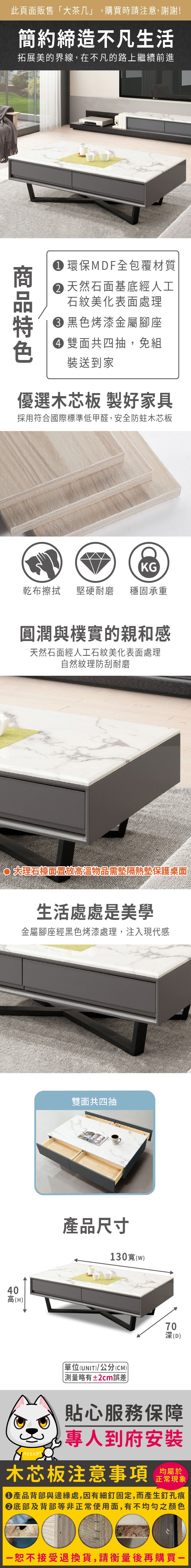 40高(H))此頁面販售大茶几」購買時請注意,謝謝!簡約締造不凡生活拓展美的界線,在不凡的路上繼續前進 環保MDF全包覆材質 天然石面基底經人工石紋美化表面處理黑色烤漆金屬腳座雙面共四抽,免組裝送到家優選木芯板 製好家具採用符合國際標準低甲醛,安全防蛀木芯板KG乾布擦拭堅硬耐磨 穩固承重圓潤與樸實的親和感天然石面經人工石紋美化表面處理自然紋理防刮耐磨檯面高溫物品需墊隔熱墊保護桌面生活處處是美學金屬腳座經黑色烤漆處理,注入現代感雙面共四抽產品尺寸130寬(w)「單位(UNIT)/公分(CM))略有±2cm誤差70深(D)貼心服務保障,專人到府安裝木芯板注意事項均屬於正常現象●產品背部與邊緣處,因有細釘固定,而產生釘孔痕底部及背部等非正常使用面,有不均勻之顏色恕不接受退換貨,請衡量後再購買