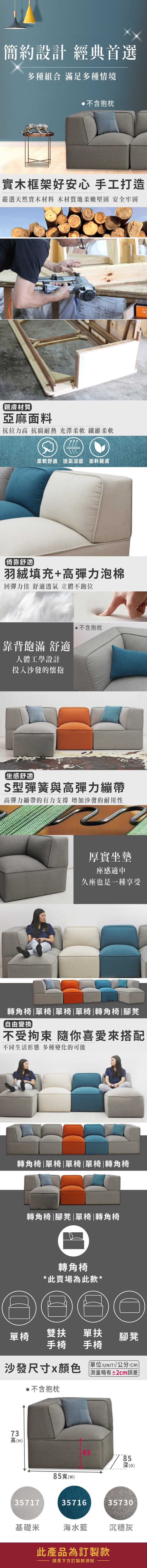 簡約設計 經典首選多種組合 滿足多種情境不含抱枕實木框架好安心 手工打造嚴選天然實木材料 木材質地柔嫩堅固 安全牢固101親膚材質亞麻面料抗拉力高 抗腐耐熱 光澤柔軟 纖維柔軟柔軟舒適透氣涼感 面料親膚倚靠舒適羽絨填充+高彈力泡棉回彈力佳 舒適透氣 立體不跑位靠背飽滿 舒適人體工學設計投入沙發的懷抱不含抱枕坐感舒適S型彈簧與高彈力繃帶高彈力繃帶的有力支撐 增加沙發的耐用性厚實坐墊座感適中久座也是一種享受轉角椅|單椅|單椅|單椅|轉角椅|腳凳自由變換不受拘束 隨你喜愛來搭配不同生活形態 多種變化的可能轉角椅|單椅|單椅|單椅|轉角椅轉角椅|腳凳|單椅|轉角椅轉角椅*此賣場為此款*單椅雙扶 單扶手椅 手椅沙發尺寸x顏色不含抱枕腳凳單位(UNIT)/公分(CM)略有±2cm誤差73高高(H)3571785()453571685深(D)35730基礎米海水藍沉穩灰此產品為訂製款請見下方訂製款須知