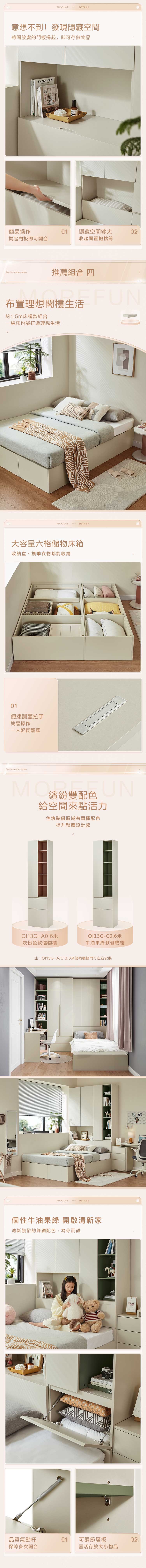 PRODUCTDETAIL意想不到!發現隱藏空間將開放處的門板揭起,即可存儲物品Sagazine簡易操作01揭起門板即可開合隱藏空間够大收起閒置抱枕等02Rubiks cube series推薦組合 四布置理想閣樓生活FUN約1.5m床榻款組合一張床也能打造理想生活PRODUCTDETAILS大容量六格儲物床箱收納盒、換季衣物都能收納01便捷翻蓋拉手簡易操作一人輕鬆翻蓋Rubiks cube seriesM 配色N給空間來點活力色塊點綴區域有兩種配色提升整體設計感A0.6米-灰粉色款儲物櫃牛油果款儲物櫃注:-A/C0.6米儲物櫃櫃門可左右安裝PRODUCTDETAILS個性牛油果綠 開啟清新家清新脫俗的綠調配色,為你而設SWITZERLANDMO品質氣動01可調節層板保障多次開合靈活存大小物品02
