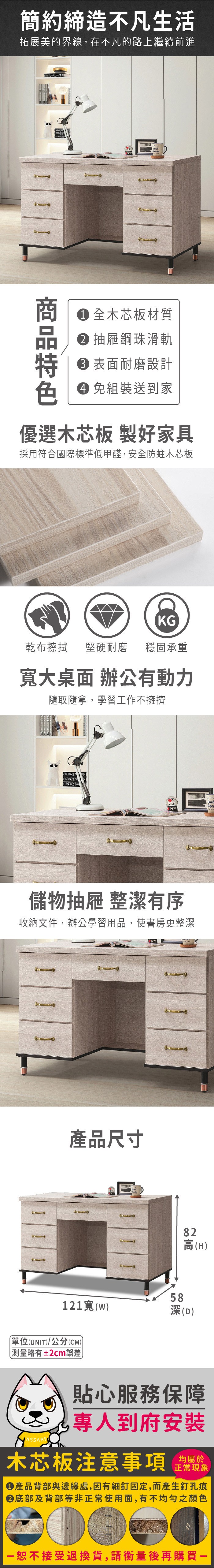 簡約締造不凡生活拓展美的界線,在不凡的路上繼續前進     全木芯板材質 抽屜鋼珠滑軌 表面耐磨設計色 免組裝送到家優選木芯板 製好家具採用符合國際標準低甲醛,安全防蛀木芯板KG乾布擦拭堅硬耐磨 穩固承重大桌面 辦公有動力隨取隨拿,學習工作不擁擠儲物抽屜 整潔有序收納文件,辦公學習用品,使書房更整潔產品尺寸82高(H58121寬()深(D)單位(UNIT)/公分(CM)測量略有±2cm誤差貼心服務保障專人到府安裝木芯板注意事項正常現象產品背部與邊緣處,因有細釘固定,而產生釘孔痕底部及背部等非正常使用面,有不均勻之顏色恕不接受退換貨,請衡量後再購買一