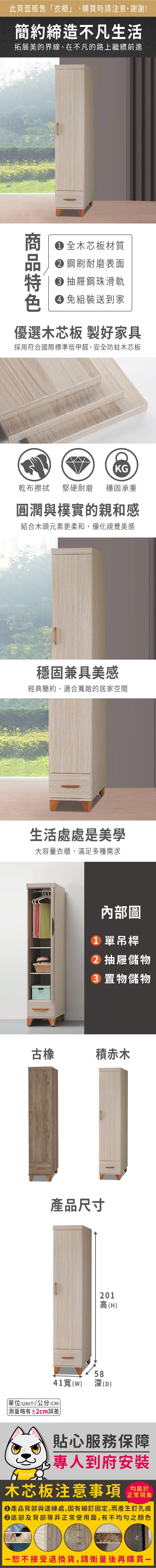 此頁面販售衣櫃」購買時請注意,謝謝!簡約締造不凡生活拓展美的界線,在不凡的路上繼續前進 全木芯板材質 鋼刷耐磨表面 抽屜鋼珠滑軌 組裝送到家優選木芯板 製好家具採用符合國際標準低甲醛,安全防蛀木芯板KG乾布擦拭 堅硬耐磨穩固承重圓潤與樸實的親和感結合木頭元素更柔和,優化視覺美感穩固兼具美感經典簡約,適合寬敞的居家空間生活處處是美學大容量衣櫃,滿足多種需求內部圖1 單吊桿 抽屜儲物 置物儲物古橡積赤木產品尺寸201高(H)5841寬() (D)「單位(UNIT)/公分(CM))略有±2cm誤差貼心服務保障,專人到府安裝木芯板注意事項正常現象產品背部與邊緣處,因有細釘固定,而產生釘孔痕底部及背部等非正常使用面,有不均勻之顏色恕不接受退換貨,請衡量後再購買-