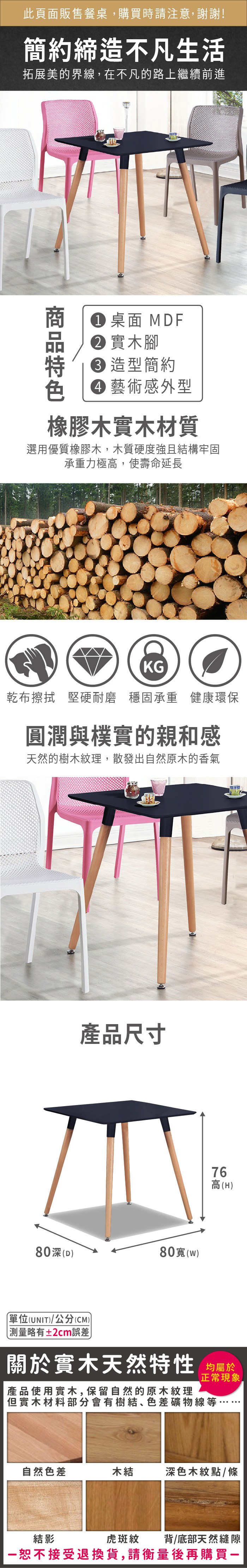 此頁面販售餐桌購買時請注意,謝謝!簡約締造不凡生活拓展美的界線,在不凡的路上繼續前進 桌面 MF 實木腳 造型簡約 藝術感外型橡膠木實木材質選用優質橡膠木,木質硬度強且結構牢固承重力極高,使壽命延長KG乾布擦拭 堅硬耐磨 穩固承重 健康環保圓潤與樸實的親和感天然的樹木紋理,散發出自然原木的香氣產品尺寸80(80(D)76高(H)單位(UNIT)/公分(CM))測量略有±2cm誤差關於實木天然特性 均屬於產品使用實木,保留自然的原木紋理正常現象但實木材料部分會有樹結、色差礦物線等,自然色差木結深色木紋點/條虎斑紋背/底部天然縫隙結影恕不接受退換貨,請衡量後再購買一