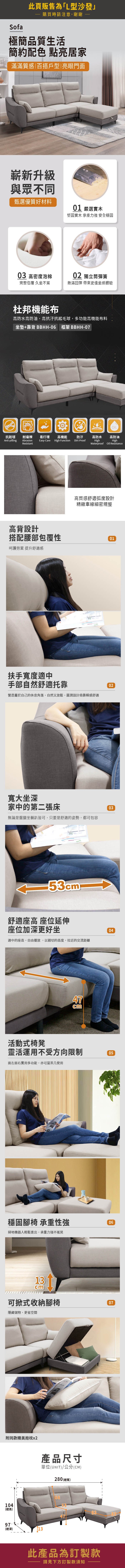 Sofa此頁販售為「L型沙發購買時請注意,謝謝極簡品質生活簡約配色 點亮居家滿滿質感|百搭戶型|亮眼門面嶄新升級與眾不同甄選優質好材料01 嚴選實木堅固實木 承重力強 安全穩固03 高密度泡棉02 獨立筒彈簧完整包覆 久坐不累飽滿回彈 帶來更佳坐感體驗杜邦機能布高防水高防油,高抗汙抗起毛球,多功能高機能布料坐墊+靠背 BBHH-06 框架 BBHH-07OIL抗起毬耐磨擦 易打理高機能防汙高防水高防油Anti-pillingAbrasionEasy-CareHigh FunctionDirt-ProofResistantHighHighWaterproof Oil Resistance高背設計高質感舒適弧度設計精緻車線細密規整搭配腰部包覆性01呵護勞累 提升舒適感扶手寬度適中手部自然舒適托靠營造屬於自己的休息角落,自然又放鬆,圓潤設計倚靠瞬感舒適寬大坐深家中的第二張床無論是盤腿坐躺皆可,只要是舒適的姿勢,都可包容53 53舒適座高 座位延伸座位加深更好坐適中的座高,自由擺放,以親切的高度,拉近的交流距離47cm活動式椅凳靈活運用不受方向限制面左面右實用多功能,亦可當茶几使用02030405穩固腳椅 承重性強掃地機器人輕鬆進出,承重力強不搖晃0613cm可掀式收納腳椅隱藏儲物,更省空間附同款精美抱枕x2產品尺寸單位(UNIT)/公分(CM)280 (總寬)660710453(總高)83478397(總深)13此產品為訂製款請見下方訂製款須知