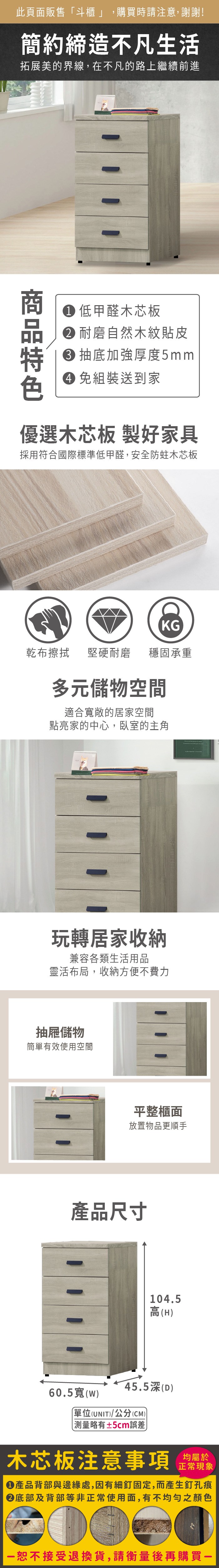 此頁面販售斗櫃」,購買時請注意,謝謝!簡約締造不凡生活拓展美的界線,在不凡的路上繼續前進 低甲醛木芯板 耐磨自然木紋貼皮 抽底加強厚度5mm 組裝送到家優選木芯板 製好家具採用符合國際標準低甲醛,安全防蛀木芯板KG乾布擦拭堅硬耐磨穩固承重多元儲物空間適合寬敞的居家空間點亮家的中心,臥室的主角玩轉居家收納兼容各類生活用品靈活布局,收納方便不費力抽屜儲物簡單有效使用空間平整櫃面放置物品更順手產品尺寸104.5高(H45.5深(D)60.5寬(w)單位(UNIT)/公分(CM)) 測量略有±5cm誤差)木芯板注意事項均屬於正常現象產品背部與邊緣處,因有細釘固定,而產生釘孔痕底部及背部等非正常使用面,有不均勻之顏色「恕不接受退換貨,請衡量後再購買