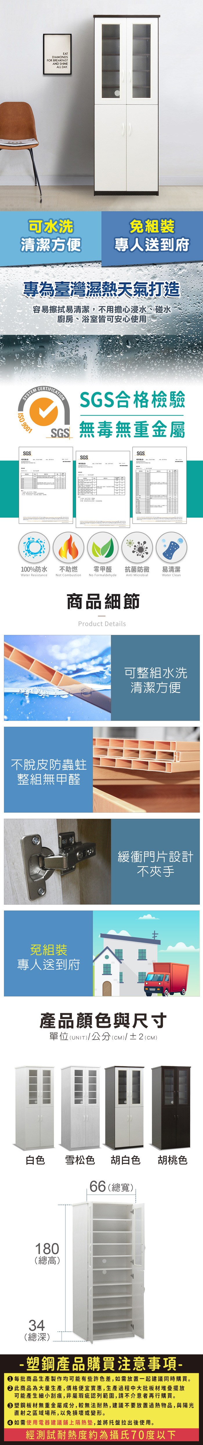 EATDIAMONDSFOR BREAKFASTAND SHINEALL DAY.可水洗免組裝清潔方便專人送到府專為臺灣濕熱天氣打造容易擦拭易清潔,不用擔心浸水、碰水廚房、浴室皆可安心使用SYSTEM 9001SGSCERTIFICATIONSGS合格檢驗SGS無毒無重金屬SGSSGS100%防水Water Resistance不助燃Not Combustion零甲醛抗菌防黴易清潔No FormaldehydeAnti MicrobialWater Clean商品細節Product Details不脫皮防蟲蛀整組無甲醛免組裝專人送到府可整組水洗清潔方便緩衝門片設計不夾手產品顏色與尺寸單位(UNIT)/公分(cm)/±2(CM)白色雪松色胡白色胡桃色180(總高)66 (總寬)34(總深)-塑鋼產品購買注意事項- 每批商品生產製作均可能有些許色差,如需放置一起建議同時購買。 此商品為大量生產,價格便宜實惠,生產過程中大批板材堆疊擺放可能產生細小刮痕,非屬瑕疵認列範圍,請不介意者再行購買。塑鋼板材無重金屬成分,較無法耐熱,建議不要放置過熱物品,與陽光直射之區域場所,以免損壞或變形。 如需使用電器建議鋪上隔熱墊,並將托盤拉出後使用。經測試耐熱度約為攝氏70度以下