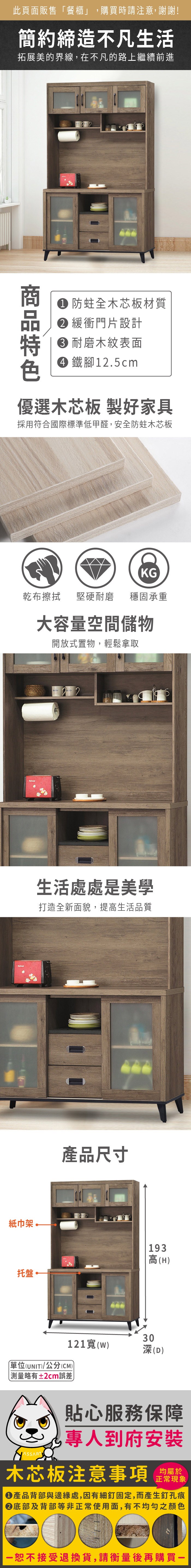 紙巾架托盤此頁面販售「餐櫃」,購買時請注意,謝謝!簡約締造不凡生活拓展美的界線,在不凡的路上繼續前進 防蛀全木芯板材質 緩衝門片設計 耐磨木紋表面 鐵腳1.5cm優選木芯板 製好家具採用符合國際標準低甲醛,安全防蛀木芯板KG乾布擦拭堅硬耐磨 穩固承重大容量空間儲物開放式置物,輕鬆拿取2生活處處是美學打造全新面貌,提高生活品質產品尺寸193高(H)30121(w)深(D)單位(UNIT)/公分(CM))測量略有±2cm誤差貼心服務保障專人到府安裝木芯板注意事項均屬於正常現象產品背部與邊緣處,因有細釘固定,而產生釘孔痕底部及背部等非正常使用面,有不均勻之顏色恕不接受退換貨,請衡量後再購買一