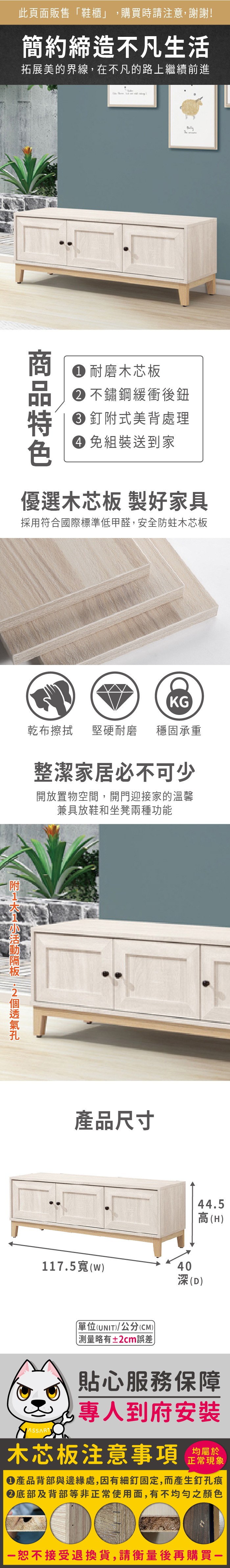 此頁面販售「鞋櫃」購買時請注意,謝謝!簡約締造不凡生活拓展美的界線,在不凡的路上繼續前進 耐磨木芯板 不鏽鋼緩衝後鈕 式美背處理 組裝送到家優選木芯板 製好家具採用符合國際標準低甲醛,安全防蛀木芯板KG乾布 堅硬耐磨 穩固承重整潔家居必不可少開放置物空間,開門迎接家的溫馨兼具放鞋和坐凳兩種功能附 產品尺寸44.5高(H117.5(w)40深(D)單位(UNIT)/公分(CM))略有±2cm誤差貼心服務保障,專人到府安裝木芯板注意事項均屬於正常現象產品背部與邊緣處,因有細釘固定,而產生釘孔痕底部及背部等非正常使用面,有不均勻之顏色恕不接受退換貨,請衡量後再購買一