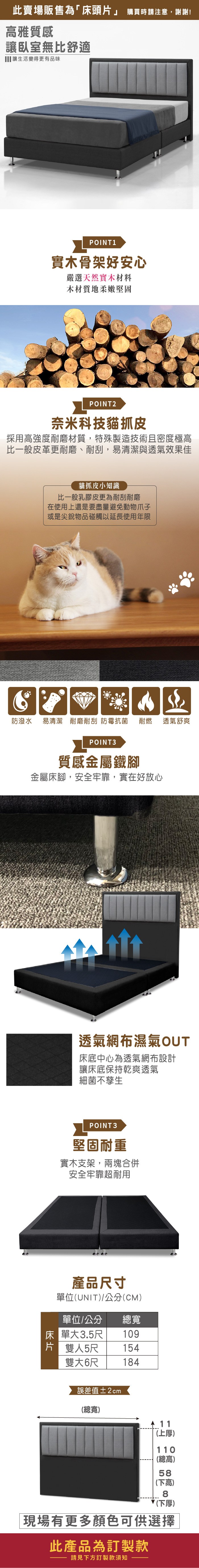 此賣場販售為「床頭片」 購買時請注意,謝謝!雅質感讓臥室無比舒適 讓生活變得更有品味POINT1實木骨架好安心嚴選天然實木材料木材質地柔嫩堅固POINT2奈米科技貓抓皮採用高強度耐磨材質,特殊製造技術且密度極高比一般皮革更耐磨、耐刮,易清潔與透氣效果佳貓抓皮小知識比一般乳膠皮更為耐刮耐磨在使用上還是要盡量避免動物爪子或是尖銳物品碰觸以延長使用年限防潑水 易清潔 耐磨耐刮 防霉抗菌耐燃 透氣舒爽POINT3質感金屬鐵腳金屬床腳,安全牢靠,實在好放心透氣網布濕氣OUT床底中心為透氣網布設計讓床底保持乾爽透氣細菌不孳生POINT3堅固耐重實木支架,兩塊合併安全牢靠超耐用產品尺寸單位(UNIT/公分(CM)單位/公分 總寬床單大3.5尺 109片 雙人5尺 154雙大6尺 184誤差值±2cm(總寬)11(上厚)110(總高)58(下高)8(下厚)現場有更多顏色可供選擇此產品為訂製款請見下方訂製款須知