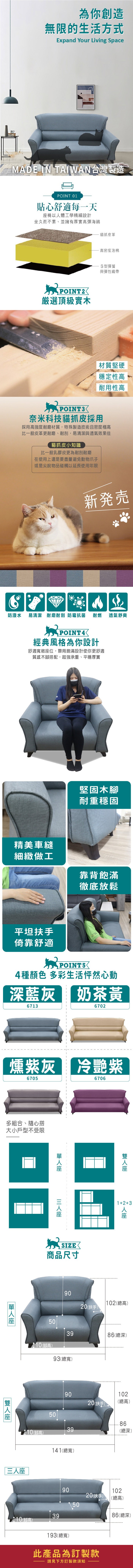 為你創造無限的生活方式Expand Your Living SpaceMADE IN TAIAN台灣製造POINT 0貼心舒適每一天椅以體工學精細設計坐久而不累、並擁有厚實高彈海綿貓抓皮革W POINT選頂級實木高密度泡棉S型彈簧與彈性織帶材質堅硬穩定性高耐用性高奈米科技貓抓皮採用採用高強度耐磨材質,特殊製造技術且密度極高比一般皮革更耐磨、耐刮,易清潔與透氣效果佳貓抓皮小知識比一般乳膠皮更為耐刮耐磨在使用上還是要盡量避免動物爪子或是尖銳物品碰觸以延長使用年限新発売防潑水 易清潔 耐磨耐刮 防霉抗菌耐燃透氣舒爽POINT4經典風格為你設計舒適敞位,靠背飽滿設計使你更舒適質感木腳搭配,超強承重、平穩厚實精美車縫細緻做工堅固木腳耐重穩固靠背飽滿徹底放鬆平坦扶手倚靠舒適POINT54種顏色 多彩生活怦然心動深藍灰 奶茶黃67136702燻紫灰 紫6705多組合、隨心搭大小戶型不受限1座SIZE商品尺寸90670612+3人座 102總高)20(扶手)503986(總深)(腳高)93(總寬)9010220(扶手)(總高)5039(總深)(腳高)141(總寬)三人座399020(扶手)110(腳高)193(總寬)此產品為訂製款請見下方訂製款須知102(總高)86(總深)