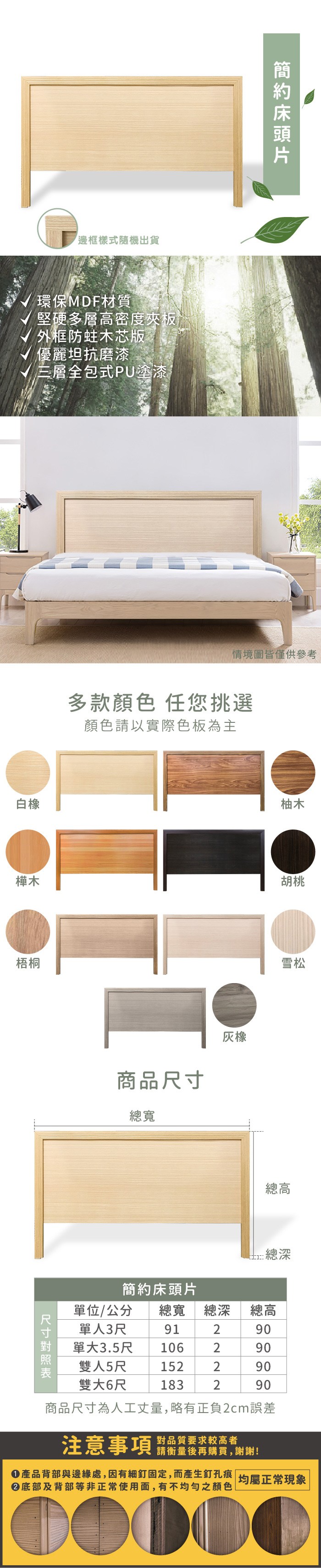 邊框樣式隨機出貨環保材質堅硬多層高密度夾板外框防蛀芯版優麗坦抗磨漆√ 三層全包式PU塗漆白橡樺木梧桐情境圖皆僅供參考多款顏色 任您挑選顏色請以實際色板為主商品尺寸總寬橡柚木胡桃雪松總高木簡約床頭片單位/公分 總寬 總深總高單人3尺單大3.5尺91290106290雙人5尺152290雙大6尺183290商品尺寸為人工丈量略有正負2cm誤差注意事項 品質要求较高者,請衡量後再購買,謝謝!產品背部與邊緣處,因有細釘固定,而產生釘孔痕均屬正常現象底部及背部等非正常使用面,有不均勻之顏色