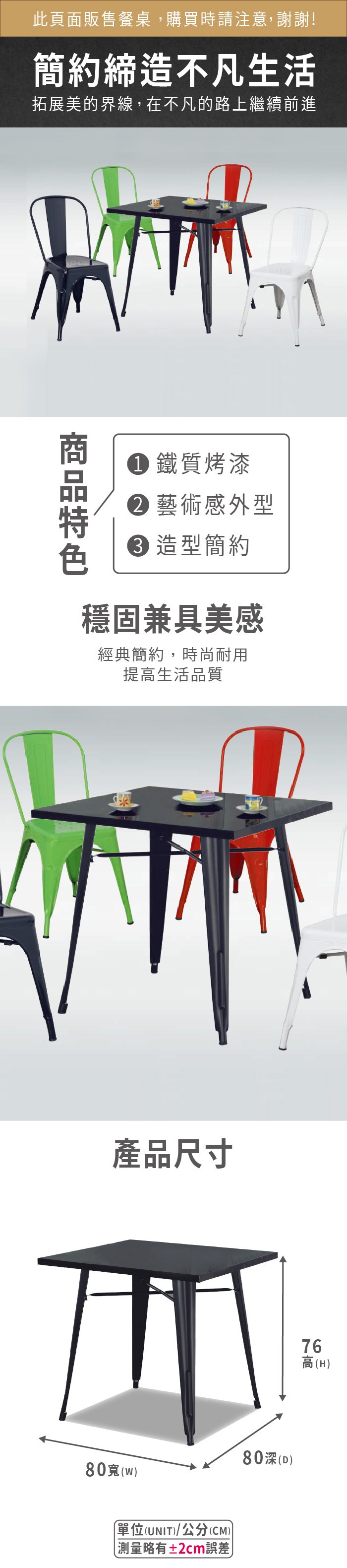 此頁面販售餐桌,購買時請注意,謝謝!簡約締造不凡生活拓展美的界線,在不凡的路上繼續前進 鐵質烤漆藝術感外型 造型簡約穩固兼具美感經典簡約,時尚耐用提高生活品質產品尺寸80)單位(UNIT)/公分(CM))略有±2cm誤差80深(D)76高(H)
