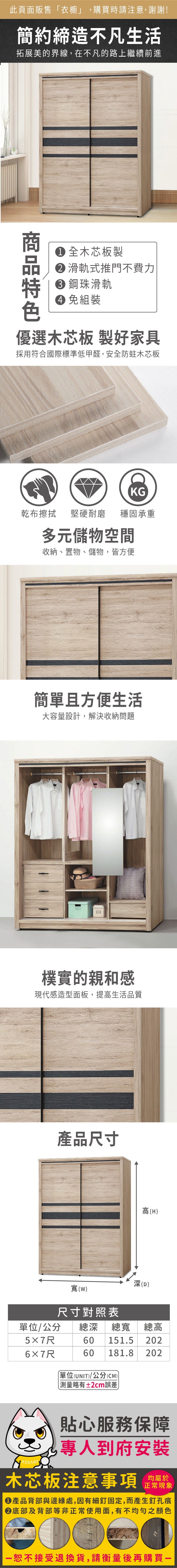 此頁面販售衣櫥」,購買時請注意,謝謝!簡約締造不凡生活拓展美的界線,在不凡的路上繼續前進 全木芯板製 滑軌式推門不費力 鋼珠滑軌 免組裝優選木芯板 製好家具採用符合國際標準低甲醛,安全防蛀木芯板KG乾布擦拭堅硬耐磨 穩固承重多元儲物空間收納、置物、儲物,皆方便簡單且方便生活大容量設計,解決收納問題樸實的親和感現代感造型面板,提高生活品質產品尺寸深(D)寬(W)尺寸對照表高(H)/公分 總深 總寬 總高60 151.5 2025×7尺60181.82026×7尺「單位(UNIT)/公分(CM))略有±2cm誤差貼心服務保障專人到府安裝木芯板注意事項 正常現象產品背部與邊緣處,因有細釘固定,而產生釘孔痕底部及背部等非正常使用面,有不均勻之顏色接受退換貨,請衡量後再購買一