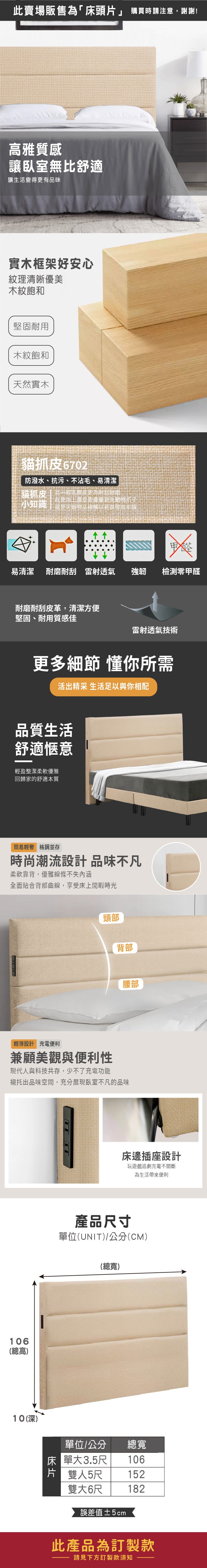 此賣場販售為「床頭片」 購買時請注意,謝謝!高雅質感讓臥室無舒適讓生活變得更有品味實木框架好安心紋理清晰優美木紋飽和堅固耐用木紋飽和天然實木貓抓皮6702防潑水、抗污、不沾毛、易清潔貓抓皮  比一般乳膠皮更為耐刮耐磨 使用上還是要盡量避免動物爪子小知識 或是尖銳物品碰觸以延長使用年限易清潔 耐磨耐刮 雷射透氣強韌 檢測零甲醛耐磨耐刮皮革,清潔方便堅固、耐用質感佳雷射透氣技術更多細節 懂你所需活出精采 生活足以與你相配品質生活舒適愜意輕盈整潔柔軟優雅回歸家的舒適本質簡易輕奢 格調並存時尚潮流設計品味不凡柔軟靠背,優雅線條不失内涵全面貼合背部曲線,享受床上閒暇時光頭部背部腰部輕薄設計 充電便利兼顧美觀與便利性現代人與科技共存,少不了充電功能襯托出品味空間,充分展現臥室不凡的品味106(總高)10(深)床邊插座設計玩遊戲追劇充電不間斷為生活帶來便利產品尺寸單位(UNIT)/公分(CM)(總寬)單位/公分床單大3.5尺總寬106片 雙人5尺152雙大6尺182誤差值±5cm此產品為訂製款請見下方訂製款須知